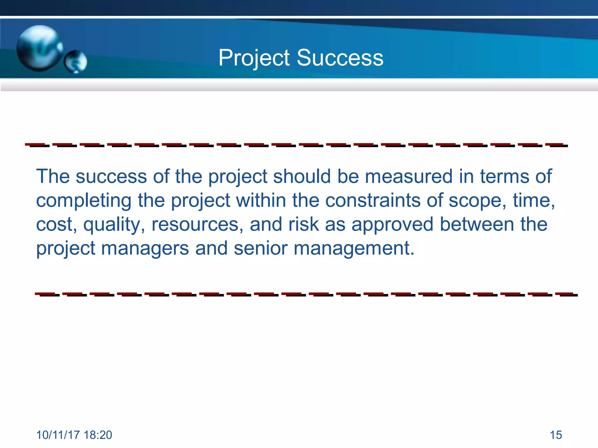 Project Success
The success of the project should be measured in terms of
completing the project within the constraints of scope, time,
cost, quality, resources, and risk as approved between the
project managers and senior management.
10/11/17 18:20 15
 