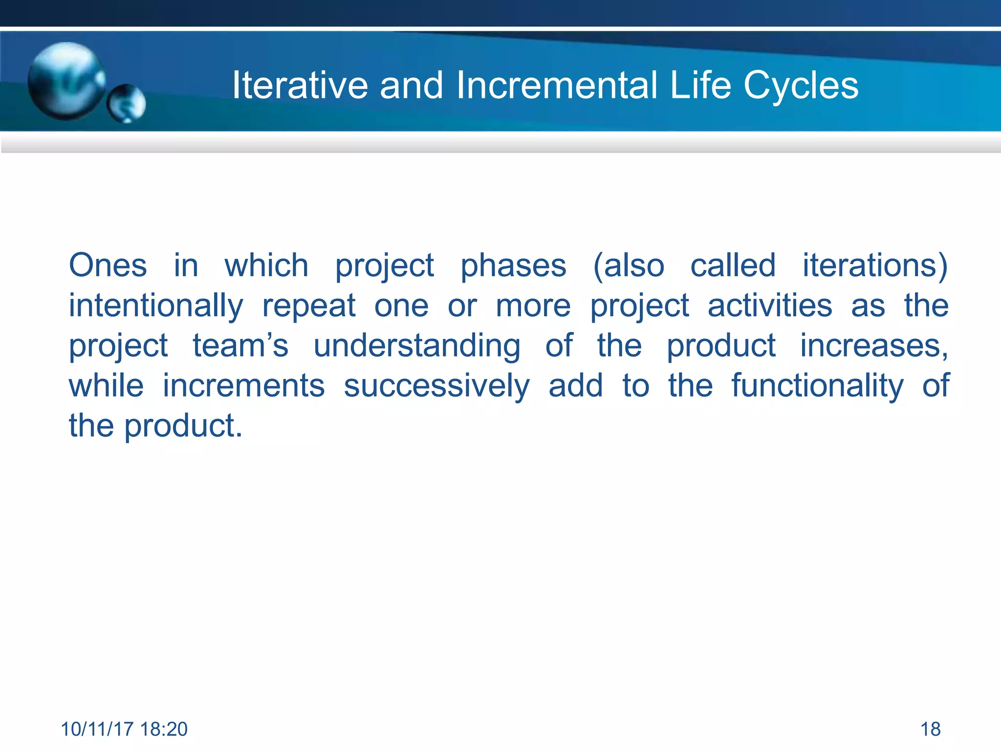 Iterative and Incremental Life Cycles
Ones in which project phases (also called iterations)
intentionally repeat one or more project activities as the
project team’s understanding of the product increases,
while increments successively add to the functionality of
the product.
10/11/17 18:20 18
 