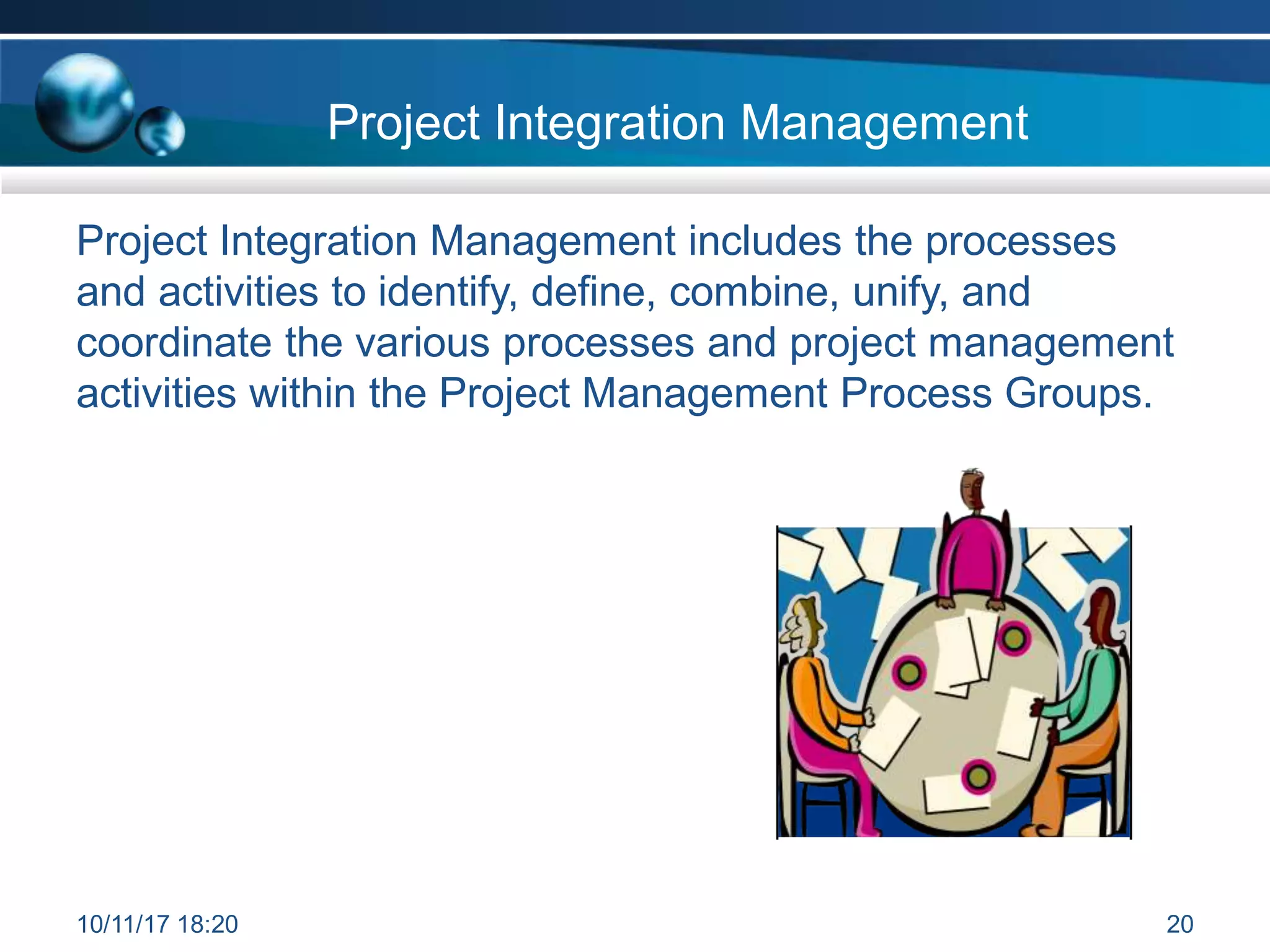 Project Integration Management
Project Integration Management includes the processes
and activities to identify, define, combine, unify, and
coordinate the various processes and project management
activities within the Project Management Process Groups.
10/11/17 18:20 20
 