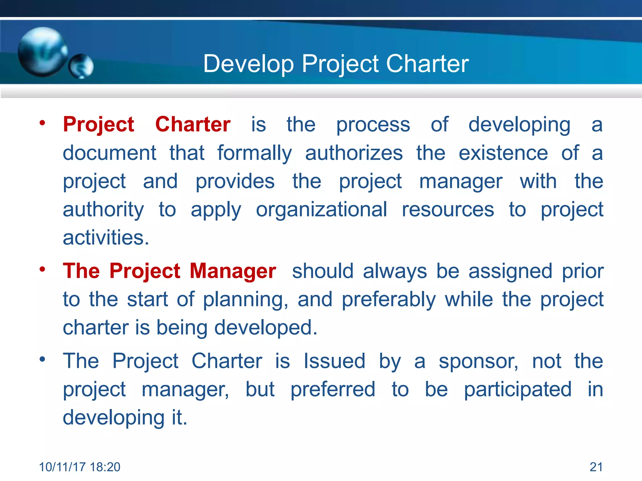 Develop Project Charter
• Project Charter is the process of developing a
document that formally authorizes the existence of a
project and provides the project manager with the
authority to apply organizational resources to project
activities.
• The Project Manager should always be assigned prior
to the start of planning, and preferably while the project
charter is being developed.
The Project Charter is Issued by a sponsor, not the
project manager, but preferred to be participated in
developing it.
•
10/11/17 18:20 21
 
