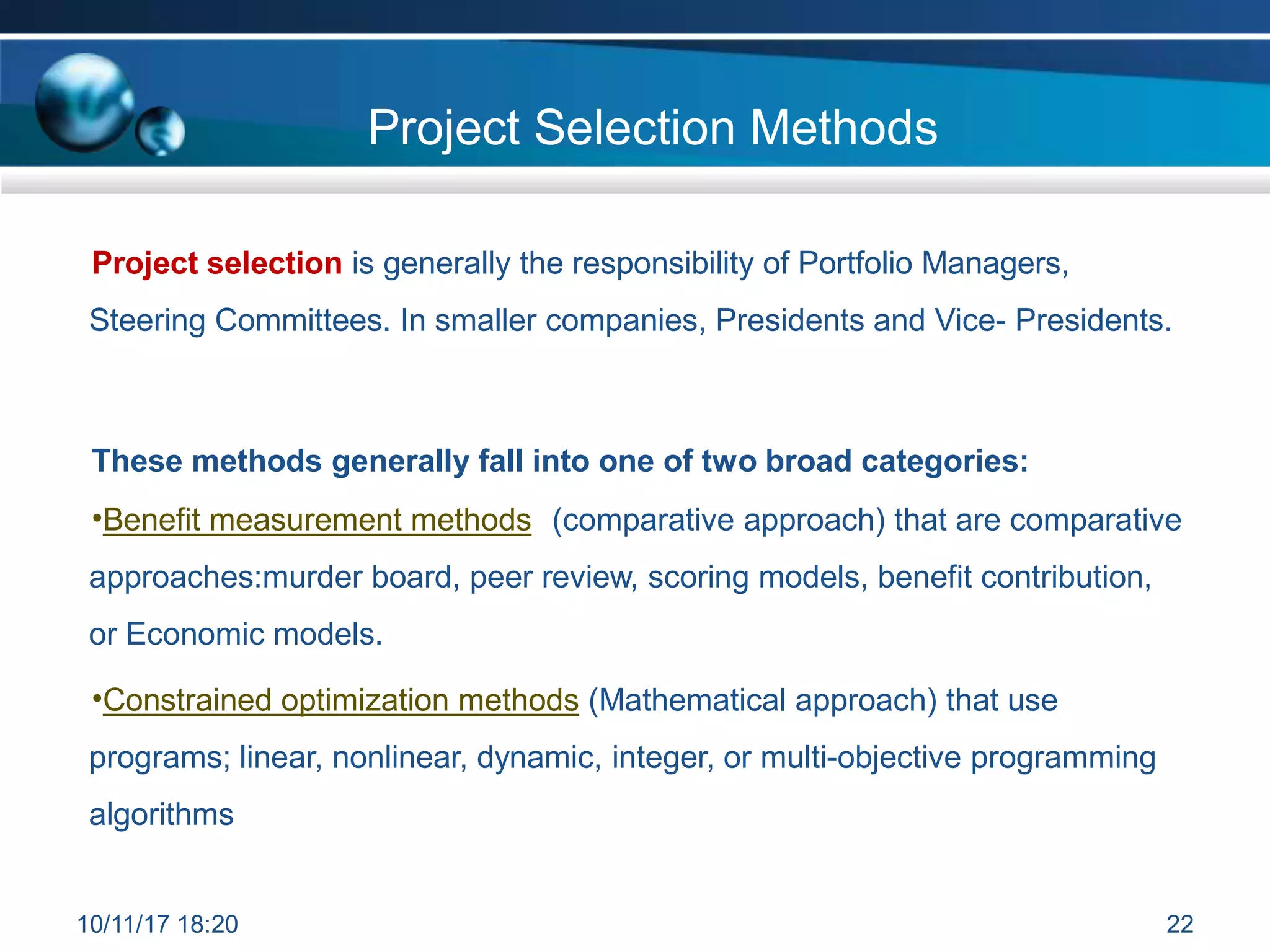 Project Selection Methods
Project selection is generally the responsibility of Portfolio Managers,
Steering Committees. In smaller companies, Presidents and Vice- Presidents.
These methods generally fall into one of two broad categories:
•Benefit measurement methods (comparative approach) that are comparative
approaches:murder board, peer review, scoring models, benefit contribution,
or Economic models.
•Constrained optimization methods (Mathematical approach) that use
programs; linear, nonlinear, dynamic, integer, or multi-objective programming
algorithms
10/11/17 18:20 22
 