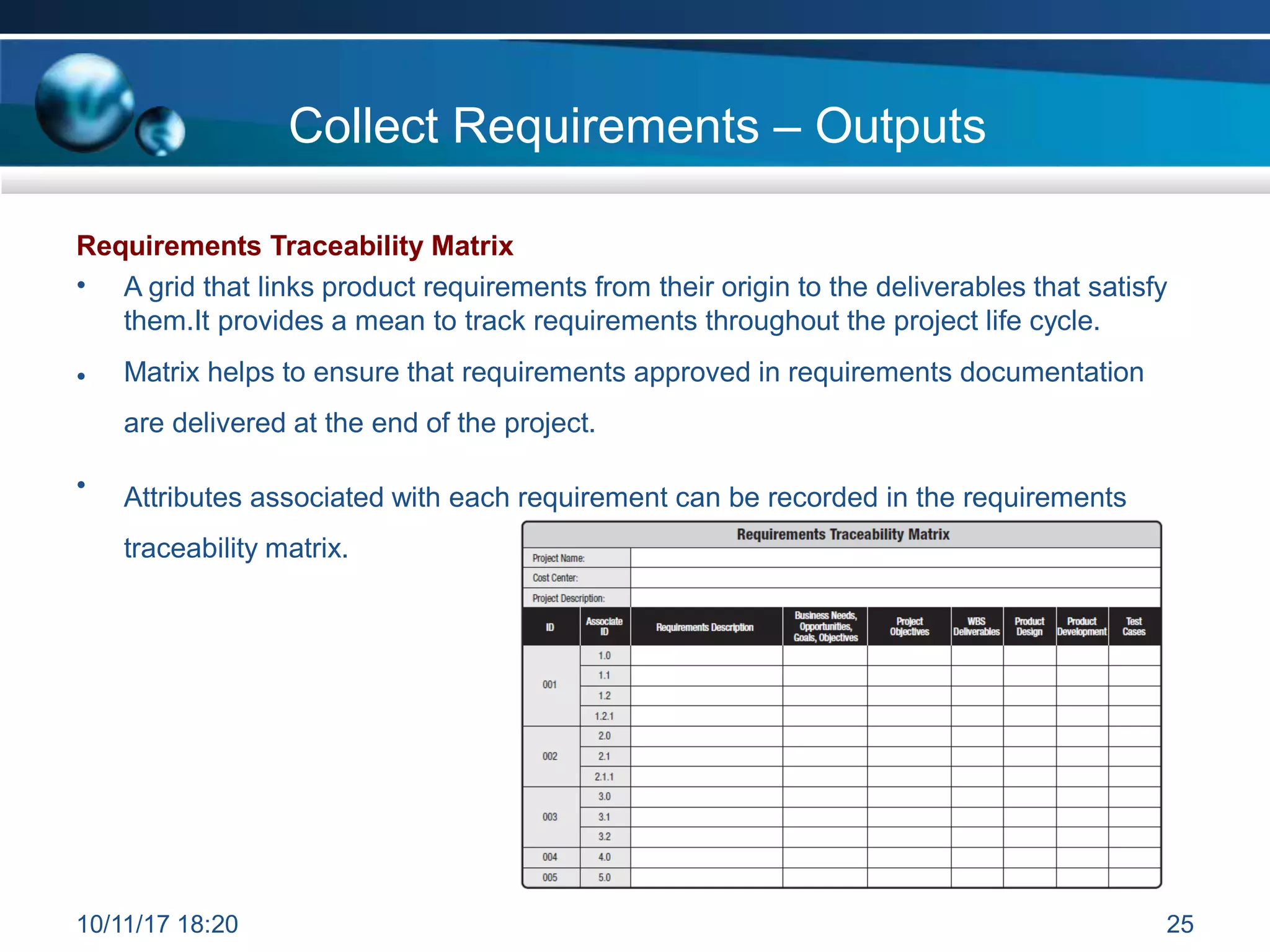 Requirements Traceability Matrix
• A grid that links product requirements from their origin to the deliverables that satisfy
them.It provides a mean to track requirements throughout the project life cycle.
Matrix helps to ensure that requirements approved in requirements documentation
are delivered at the end of the project.
•
• Attributes associated with each requirement can be recorded in the requirements
traceability matrix.
Collect Requirements – Outputs
10/11/17 18:20 25
 