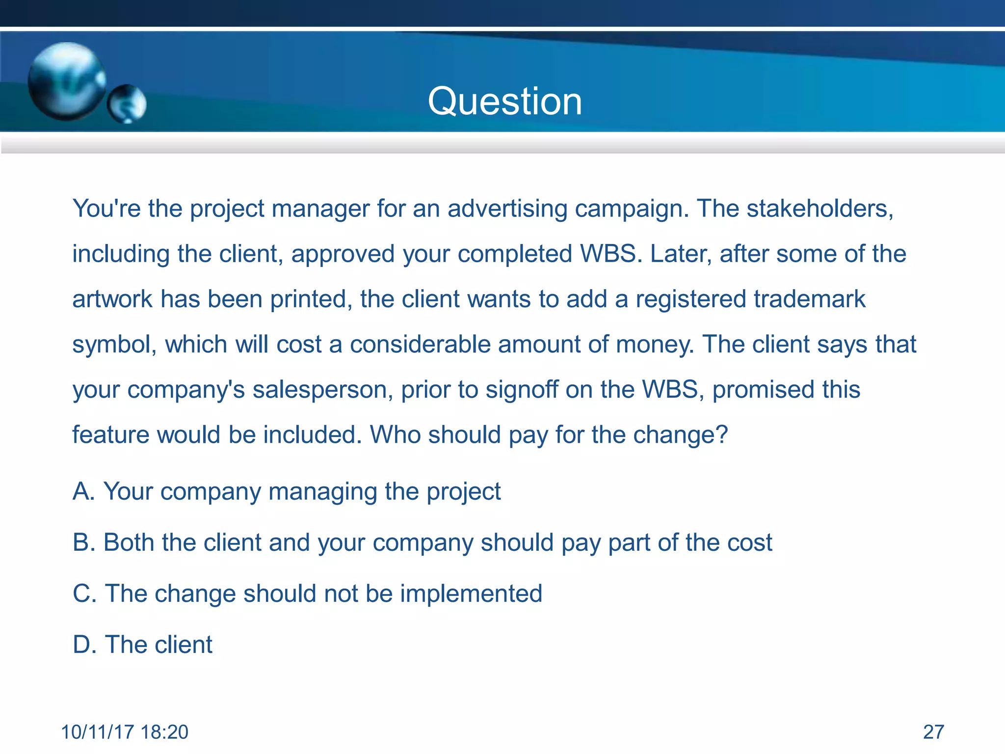 Question
You're the project manager for an advertising campaign. The stakeholders,
including the client, approved your completed WBS. Later, after some of the
artwork has been printed, the client wants to add a registered trademark
symbol, which will cost a considerable amount of money. The client says that
your company's salesperson, prior to signoff on the WBS, promised this
feature would be included. Who should pay for the change?
A. Your company managing the project
B. Both the client and your company should pay part of the cost
C. The change should not be implemented
D. The client
10/11/17 18:20 27
 