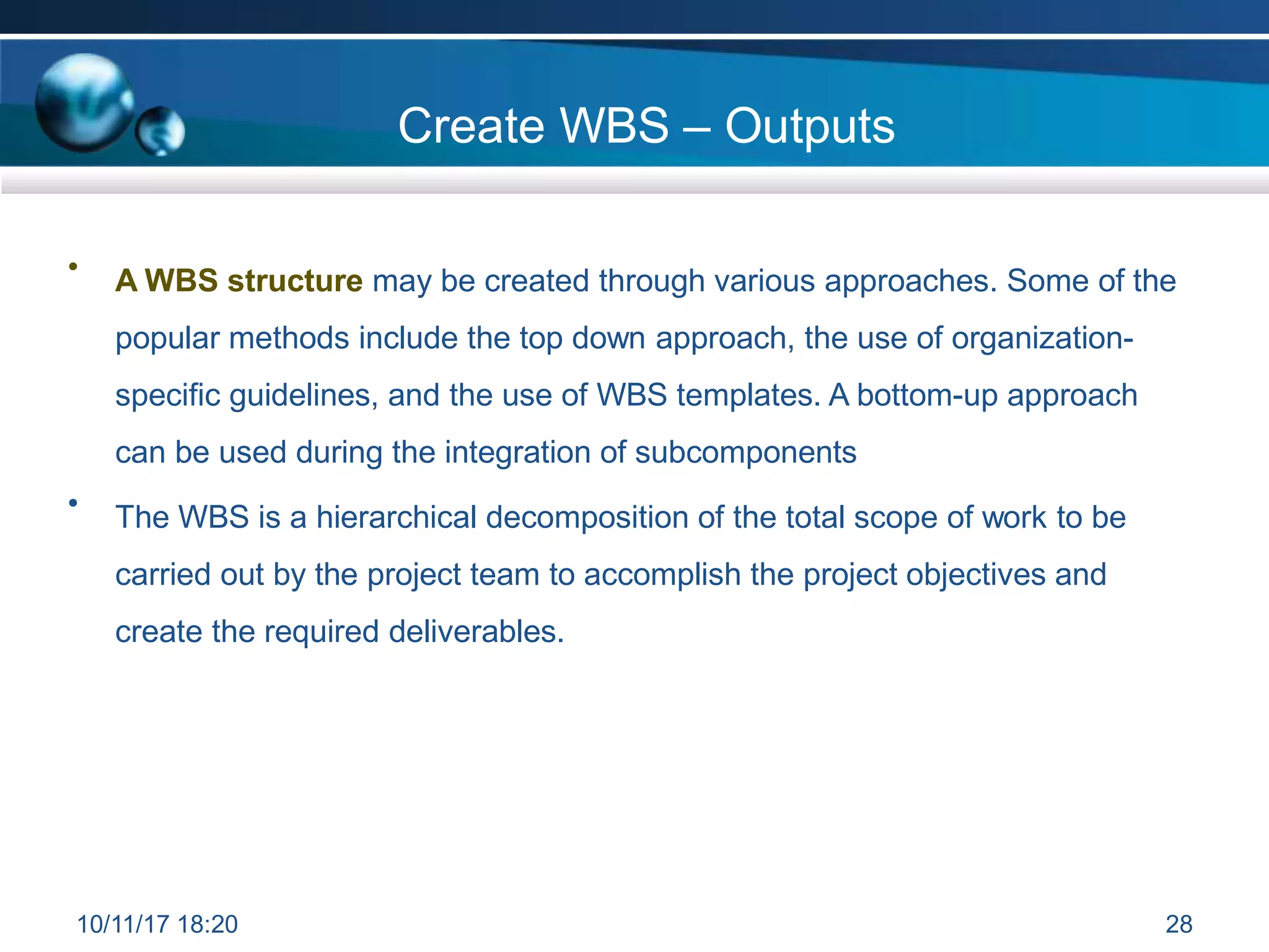 Create WBS – Outputs
• A WBS structure may be created through various approaches. Some of the
popular methods include the top down approach, the use of organization-
specific guidelines, and the use of WBS templates. A bottom-up approach
can be used during the integration of subcomponents
• The WBS is a hierarchical decomposition of the total scope of work to be
carried out by the project team to accomplish the project objectives and
create the required deliverables.
10/11/17 18:20 28
 