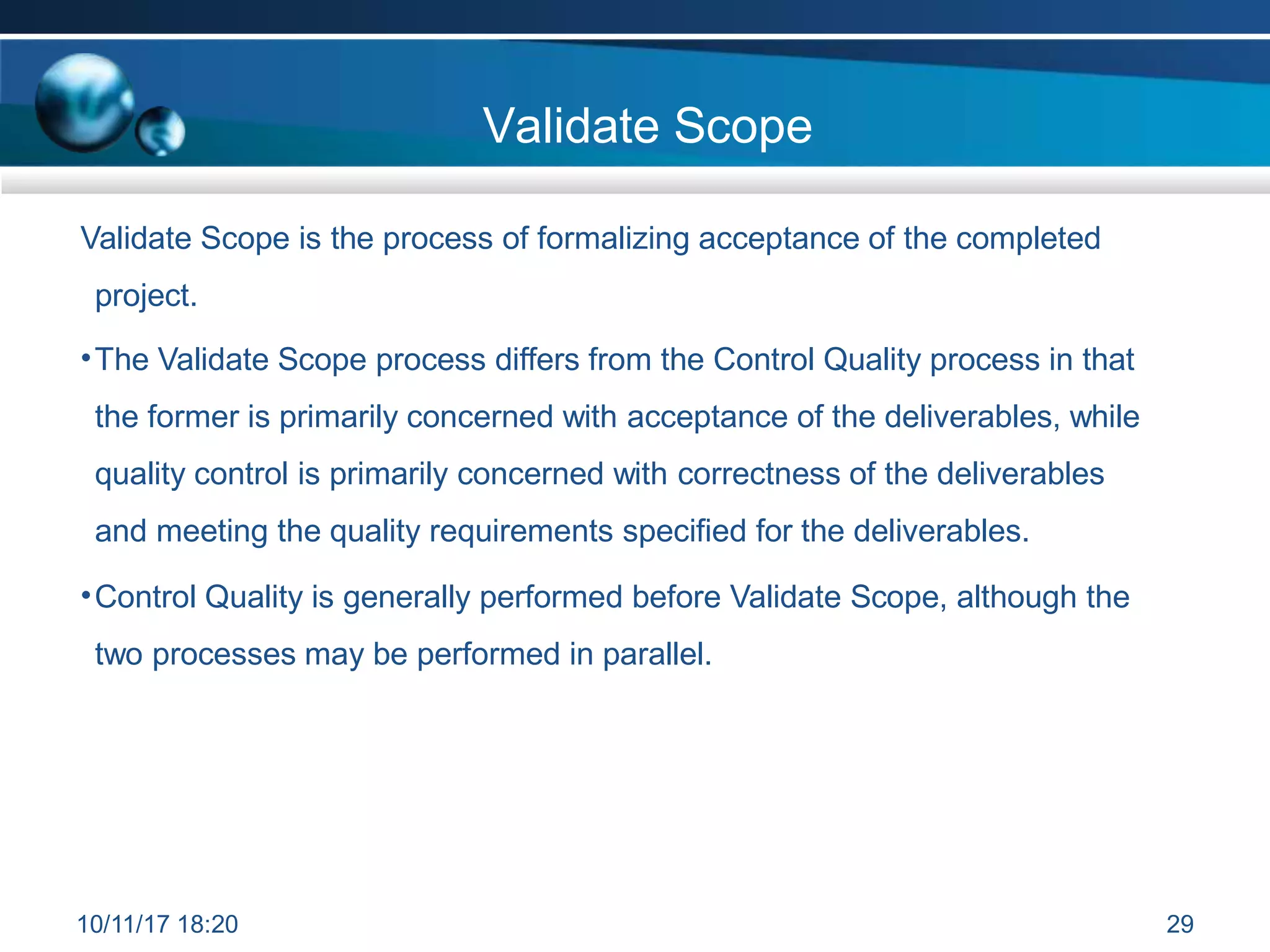Validate Scope
Validate Scope is the process of formalizing acceptance of the completed
project.
•The Validate Scope process differs from the Control Quality process in that
the former is primarily concerned with acceptance of the deliverables, while
quality control is primarily concerned with correctness of the deliverables
and meeting the quality requirements specified for the deliverables.
•Control Quality is generally performed before Validate Scope, although the
two processes may be performed in parallel.
10/11/17 18:20 29
 