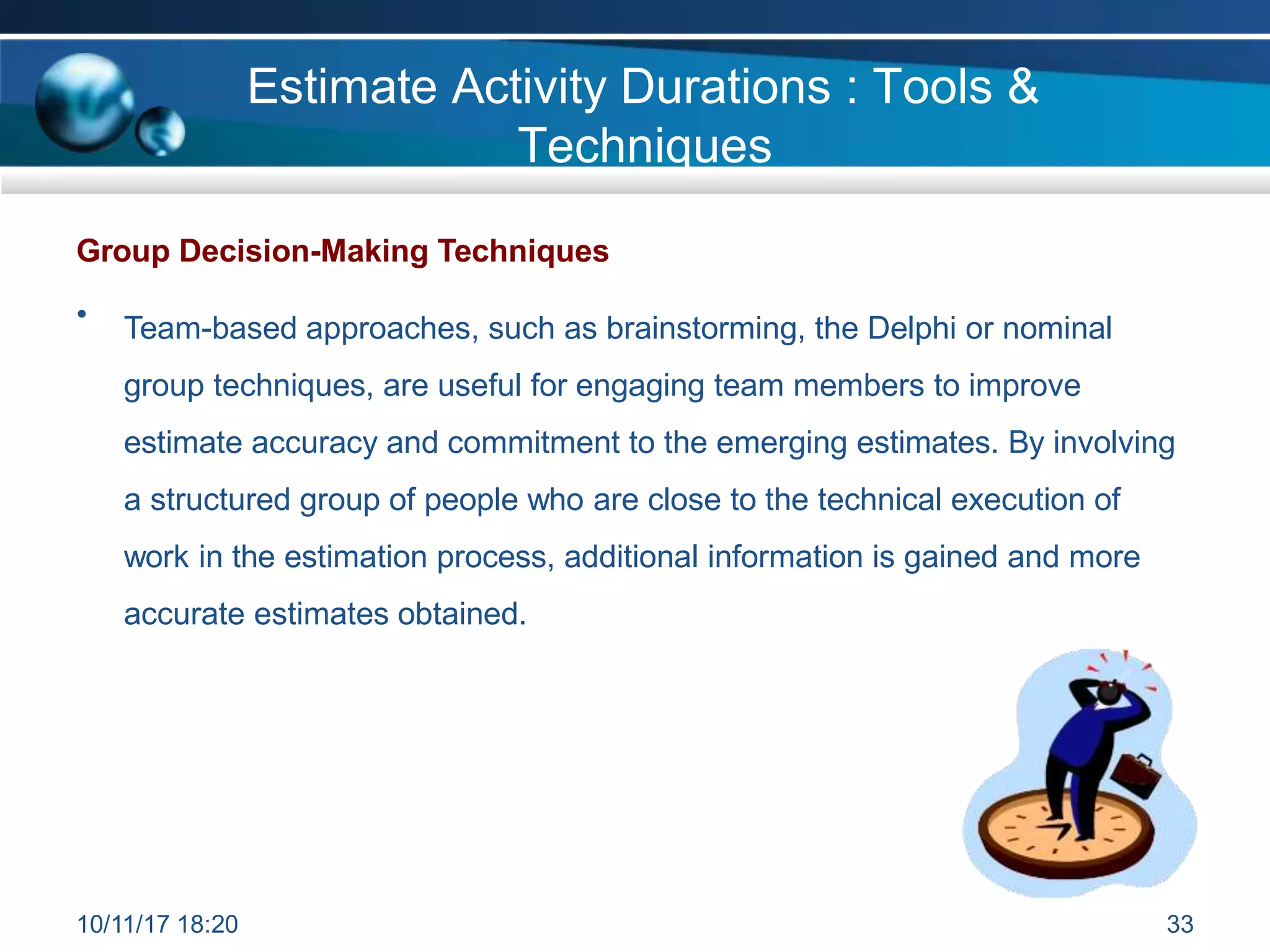 Group Decision-Making Techniques
• Team-based approaches, such as brainstorming, the Delphi or nominal
group techniques, are useful for engaging team members to improve
estimate accuracy and commitment to the emerging estimates. By involving
a structured group of people who are close to the technical execution of
work in the estimation process, additional information is gained and more
accurate estimates obtained.
Estimate Activity Durations : Tools &
Techniques
10/11/17 18:20 33
 