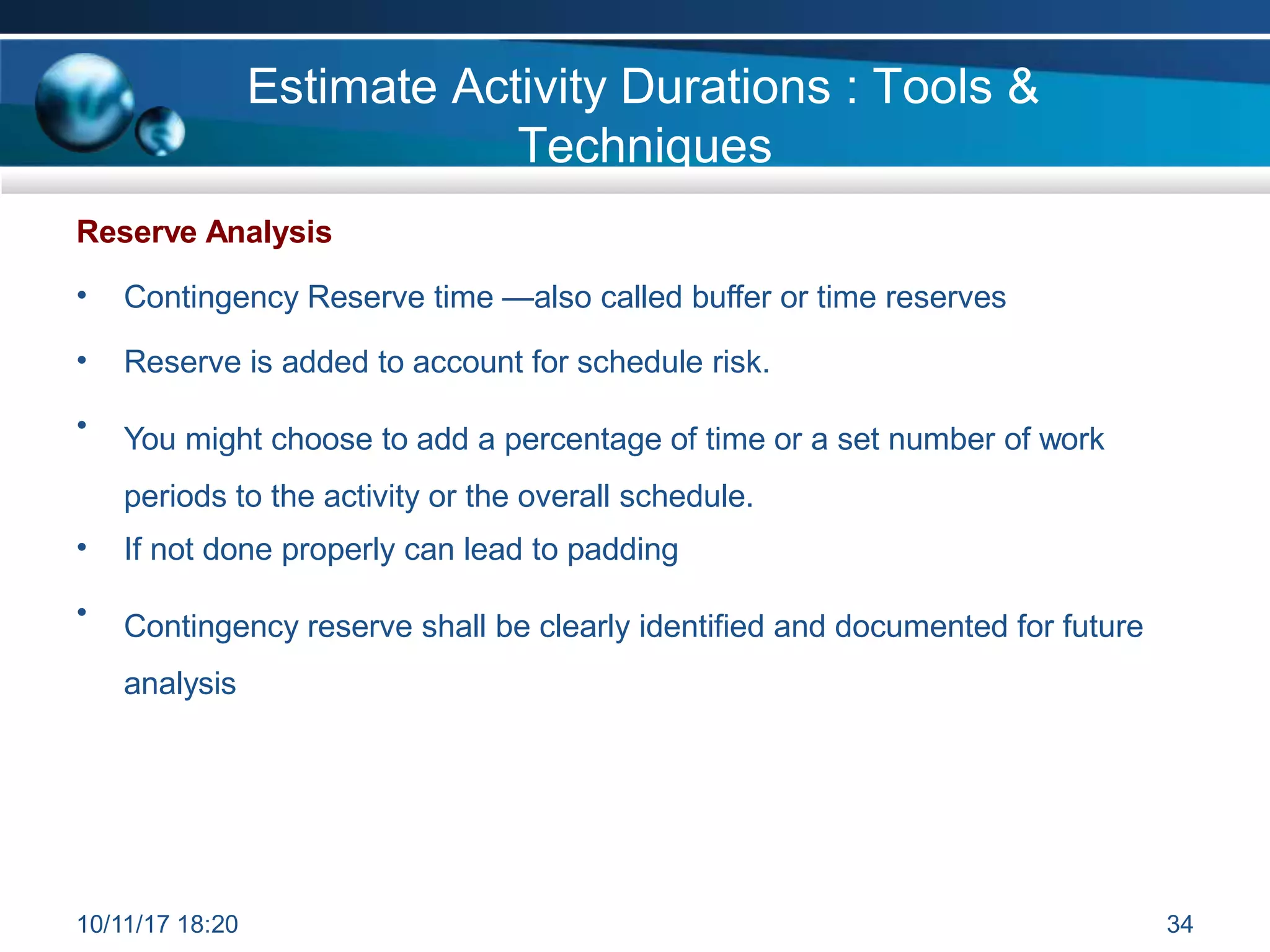 Reserve Analysis
• Contingency Reserve time —also called buffer or time reserves
• Reserve is added to account for schedule risk.
• You might choose to add a percentage of time or a set number of work
periods to the activity or the overall schedule.
• If not done properly can lead to padding
• Contingency reserve shall be clearly identified and documented for future
analysis
Estimate Activity Durations : Tools &
Techniques
10/11/17 18:20 34
 