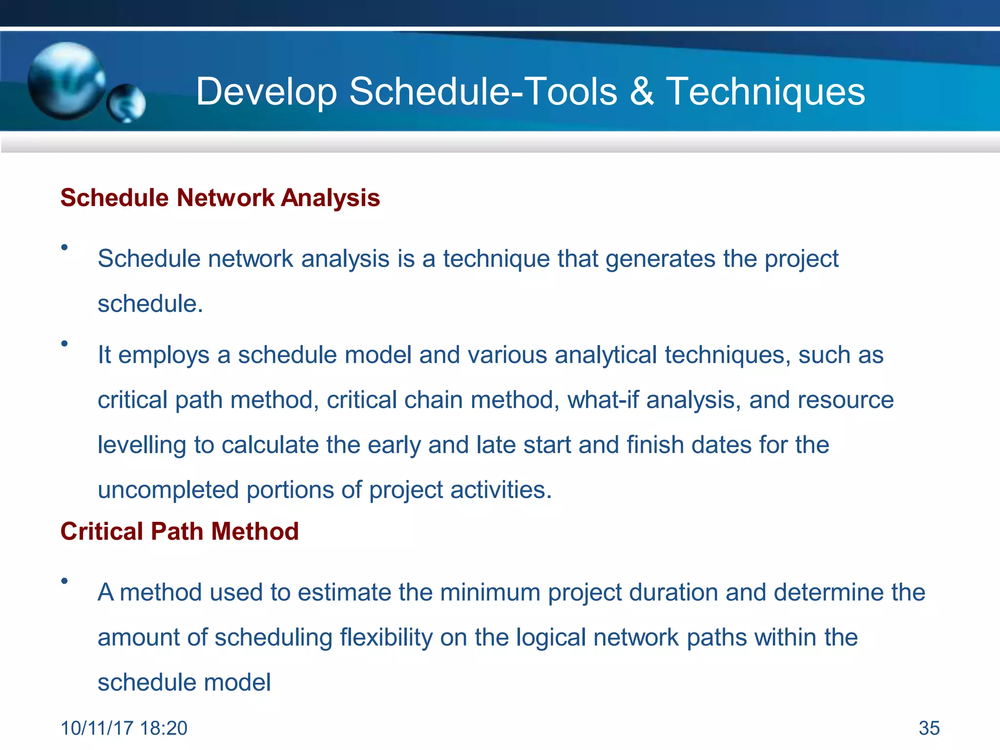 Develop Schedule-Tools & Techniques
Schedule Network Analysis
• Schedule network analysis is a technique that generates the project
schedule.
• It employs a schedule model and various analytical techniques, such as
critical path method, critical chain method, what-if analysis, and resource
levelling to calculate the early and late start and finish dates for the
uncompleted portions of project activities.
Critical Path Method
• A method used to estimate the minimum project duration and determine the
amount of scheduling flexibility on the logical network paths within the
schedule model
10/11/17 18:20 35
 