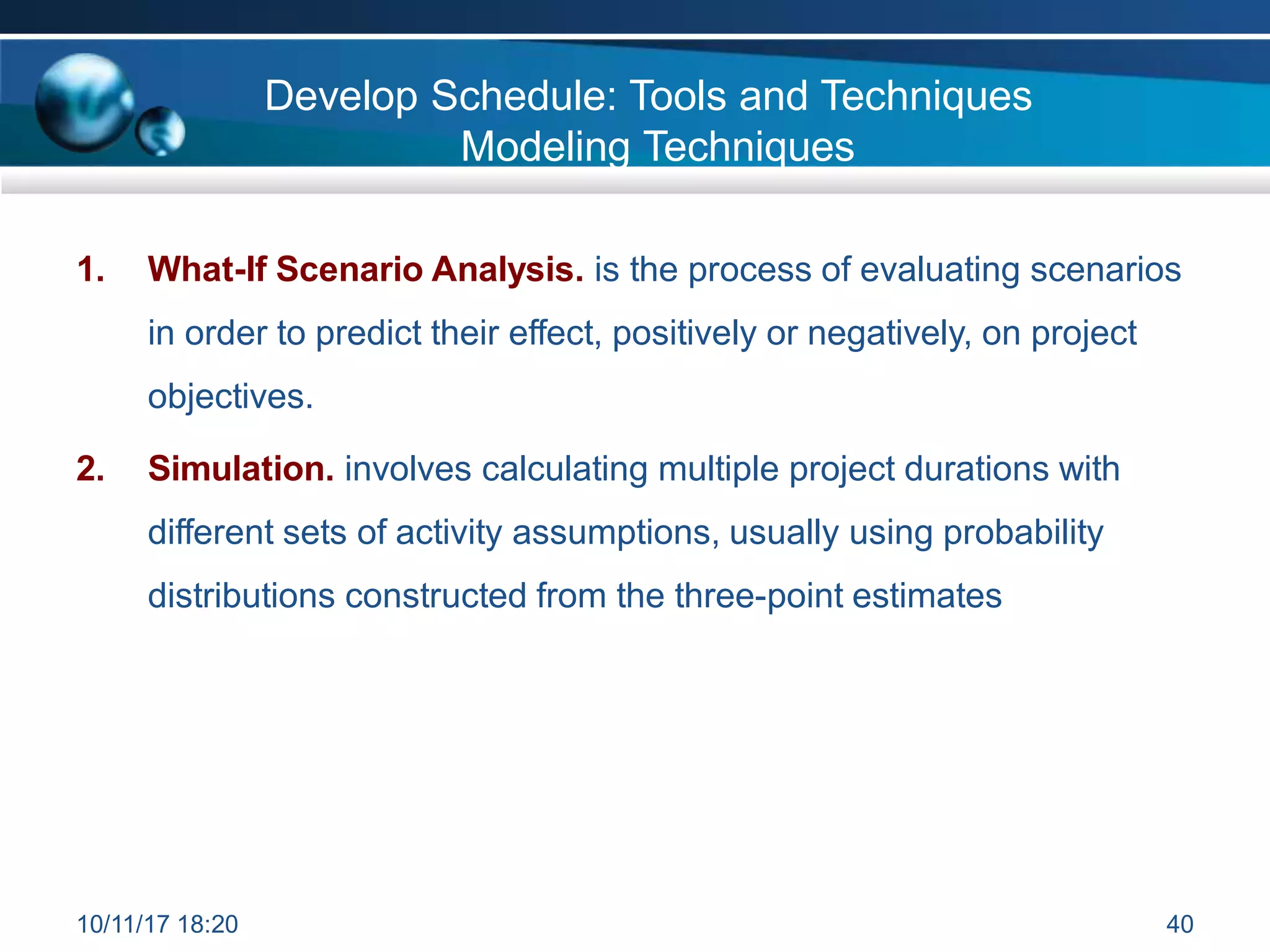 Develop Schedule: Tools and Techniques
Modeling Techniques
1. What-If Scenario Analysis. is the process of evaluating scenarios
in order to predict their effect, positively or negatively, on project
objectives.
2. Simulation. involves calculating multiple project durations with
different sets of activity assumptions, usually using probability
distributions constructed from the three-point estimates
10/11/17 18:20 40
 