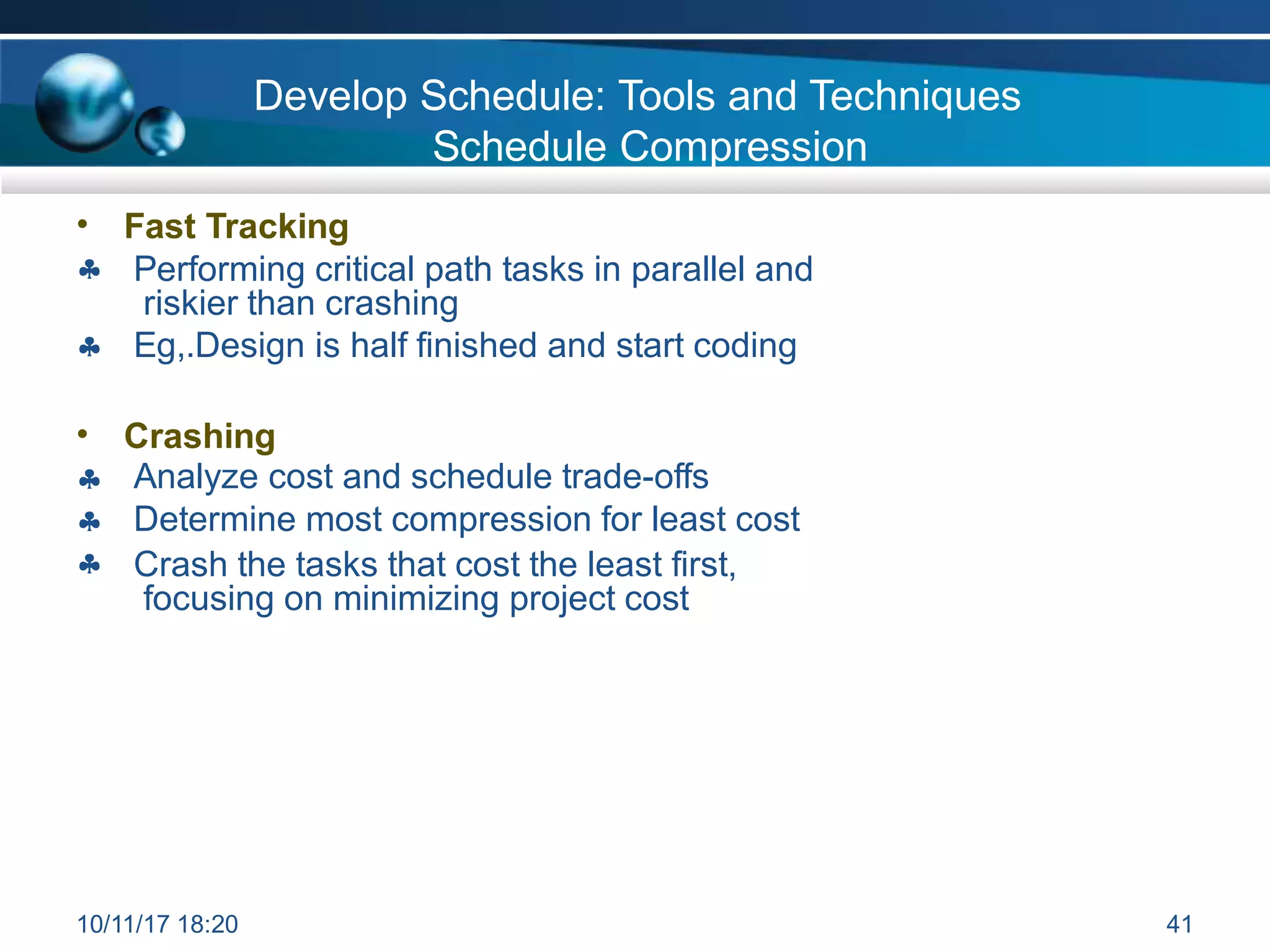 Develop Schedule: Tools and Techniques
Schedule Compression
•

Fast Tracking
Performing critical path tasks in parallel and
riskier than crashing
Eg,.Design is half finished and start coding

•



Crashing
Analyze cost and schedule trade-offs
Determine most compression for least cost
Crash the tasks that cost the least first,
focusing on minimizing project cost
10/11/17 18:20 41
 