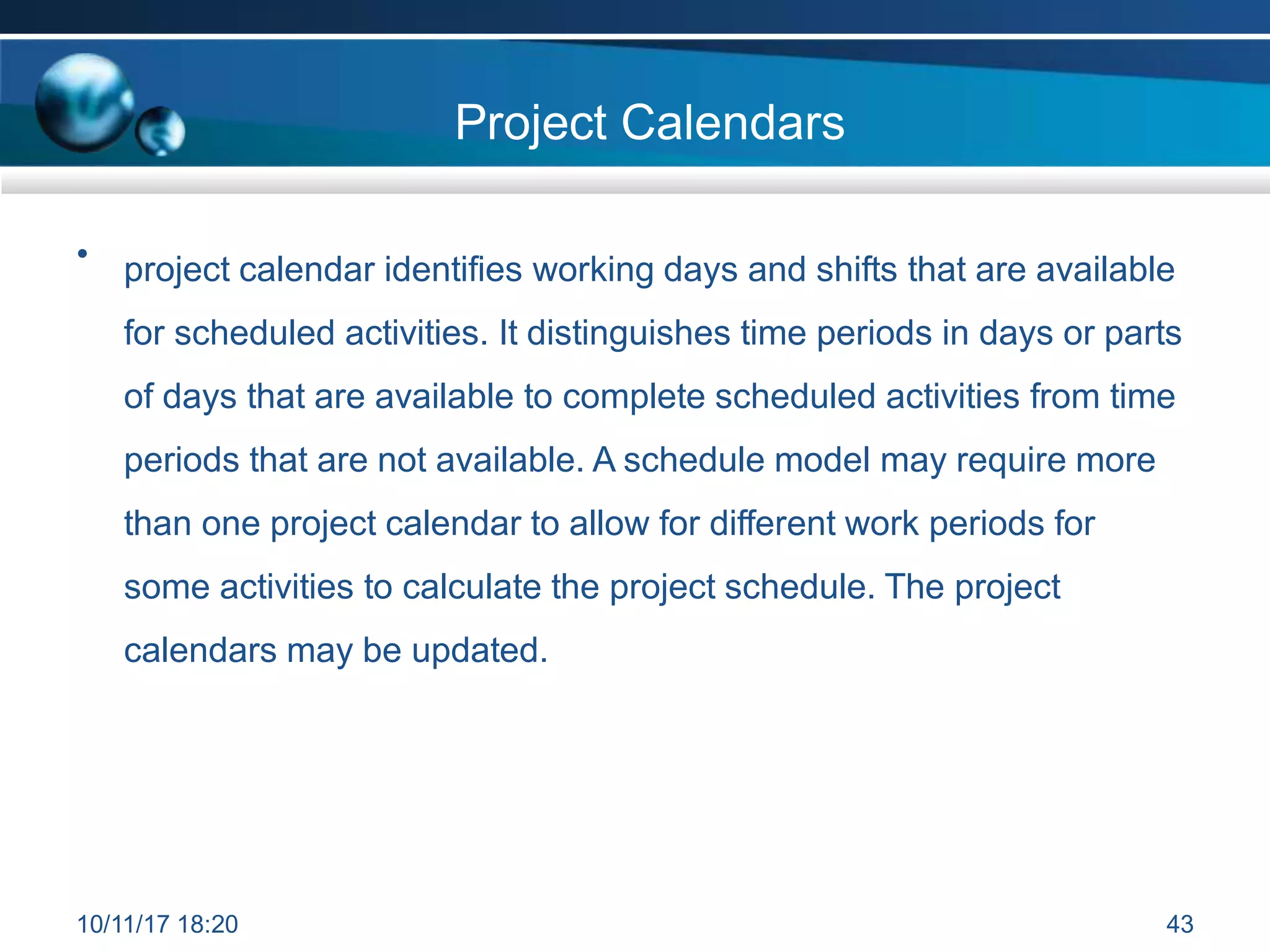 Project Calendars
• project calendar identifies working days and shifts that are available
for scheduled activities. It distinguishes time periods in days or parts
of days that are available to complete scheduled activities from time
periods that are not available. A schedule model may require more
than one project calendar to allow for different work periods for
some activities to calculate the project schedule. The project
calendars may be updated.
10/11/17 18:20 43
 