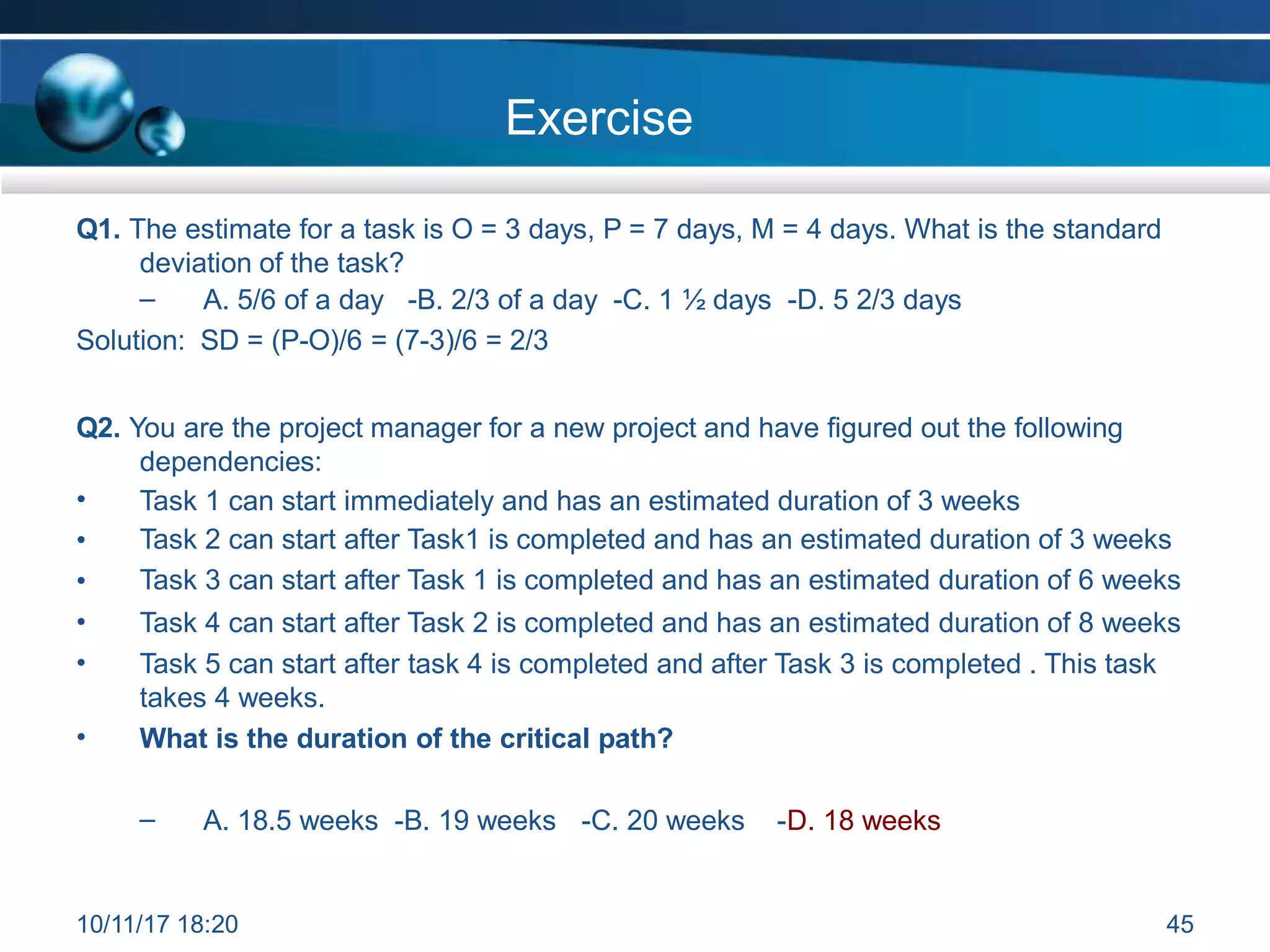 Exercise
Q1. The estimate for a task is O = 3 days, P = 7 days, M = 4 days. What is the standard
deviation of the task?
– A. 5/6 of a day -B. 2/3 of a day -C. 1 ½ days -D. 5 2/3 days
Solution: SD = (P-O)/6 = (7-3)/6 = 2/3
Q2. You are the project manager for a new project and have figured out the following
dependencies:
•
•
•
•
•
Task 1 can start immediately and has an estimated duration of 3 weeks
Task 2 can start after Task1 is completed and has an estimated duration of 3 weeks
Task 3 can start after Task 1 is completed and has an estimated duration of 6 weeks
Task 4 can start after Task 2 is completed and has an estimated duration of 8 weeks
Task 5 can start after task 4 is completed and after Task 3 is completed . This task
takes 4 weeks.
What is the duration of the critical path?
•
– A. 18.5 weeks -B. 19 weeks -C. 20 weeks -D. 18 weeks
10/11/17 18:20 45
 