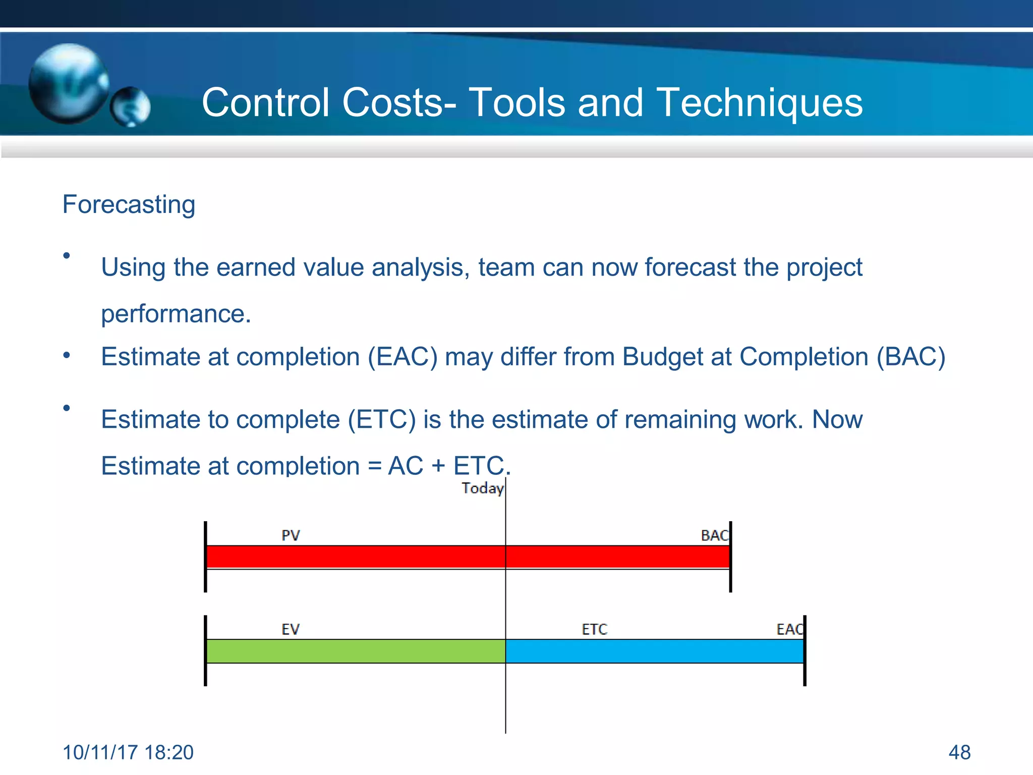 Forecasting
• Using the earned value analysis, team can now forecast the project
performance.
• Estimate at completion (EAC) may differ from Budget at Completion (BAC)
• Estimate to complete (ETC) is the estimate of remaining work. Now
Estimate at completion = AC + ETC.
Control Costs- Tools and Techniques
10/11/17 18:20 48
 