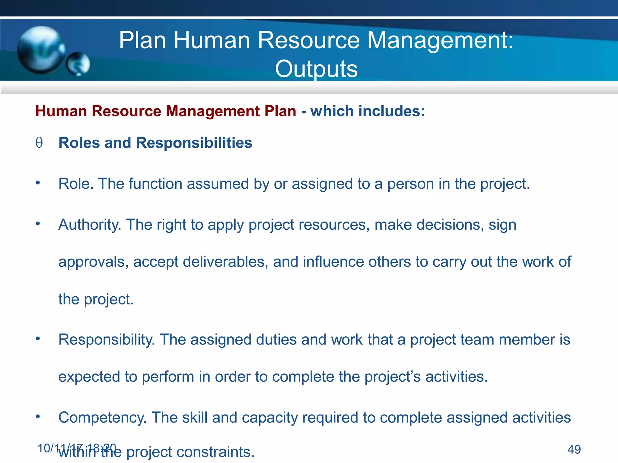 Plan Human Resource Management:
Outputs
Human Resource Management Plan - which includes:
 Roles and Responsibilities
• Role. The function assumed by or assigned to a person in the project.
• Authority. The right to apply project resources, make decisions, sign
approvals, accept deliverables, and influence others to carry out the work of
the project.
• Responsibility. The assigned duties and work that a project team member is
expected to perform in order to complete the project’s activities.
• Competency. The skill and capacity required to complete assigned activities
10/1w
1/i1
th
7i1
n
8:
t2
h
0
e project constraints. 49
 
