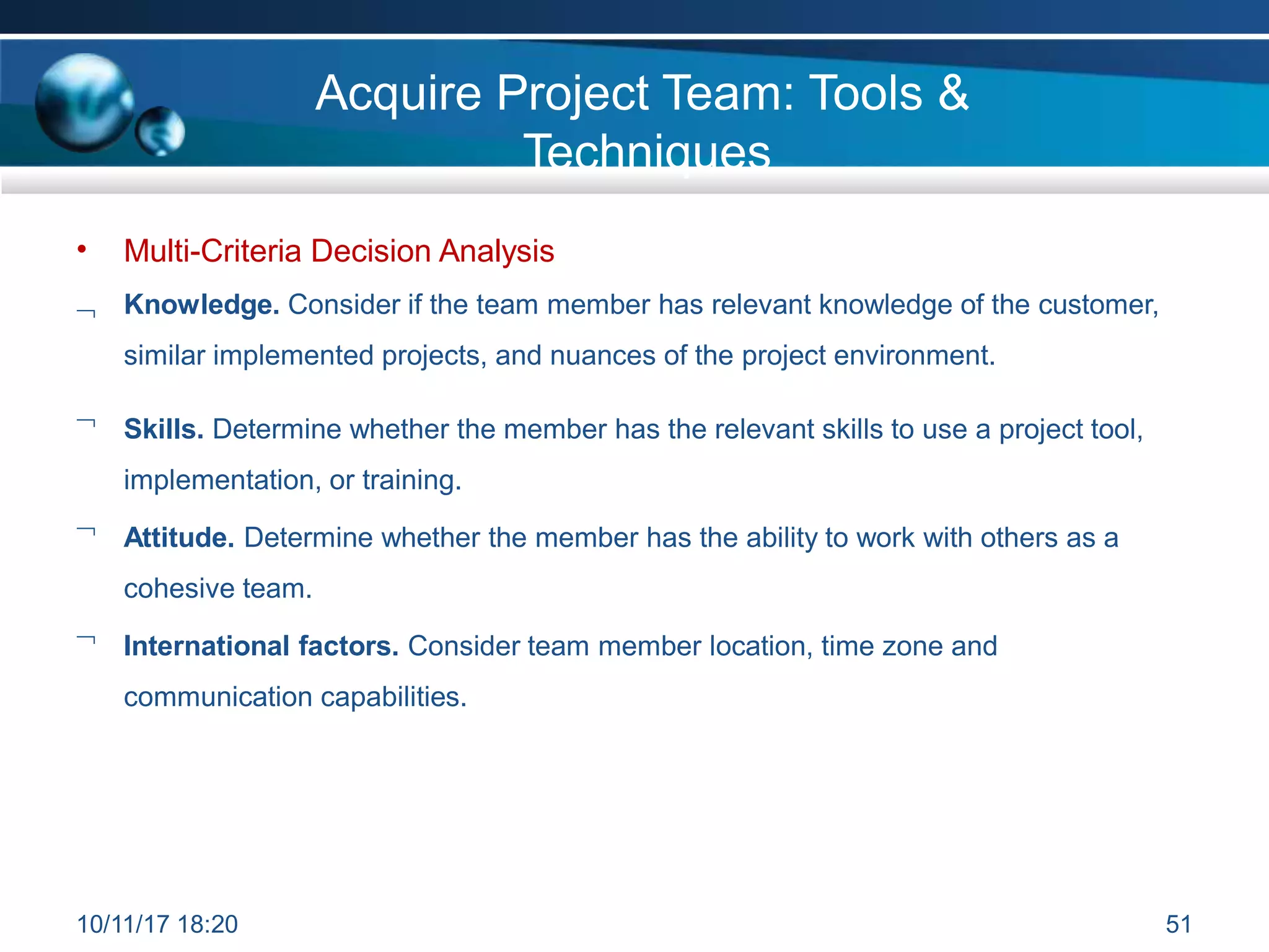 •

Multi-Criteria Decision Analysis
Knowledge. Consider if the team member has relevant knowledge of the customer,
similar implemented projects, and nuances of the project environment.
 Skills. Determine whether the member has the relevant skills to use a project tool,
implementation, or training.
 Attitude. Determine whether the member has the ability to work with others as a
cohesive team.
 International factors. Consider team member location, time zone and
communication capabilities.
10/11/17 18:20 51
Acquire Project Team: Tools &
Techniques
 