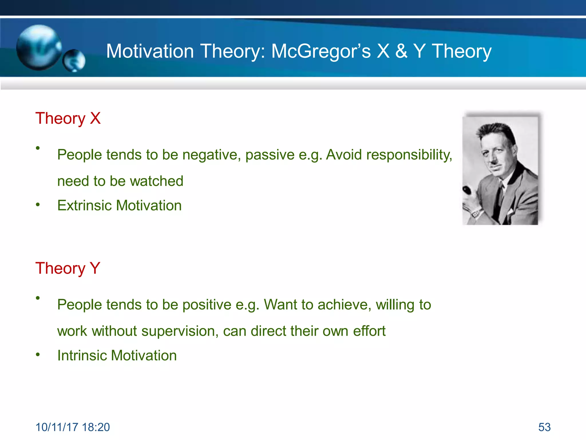 Motivation Theory: McGregor’s X & Y Theory
Theory X
• People tends to be negative, passive e.g. Avoid responsibility,
need to be watched
• Extrinsic Motivation
Theory Y
• People tends to be positive e.g. Want to achieve, willing to
work without supervision, can direct their own effort
• Intrinsic Motivation
10/11/17 18:20 53
 
