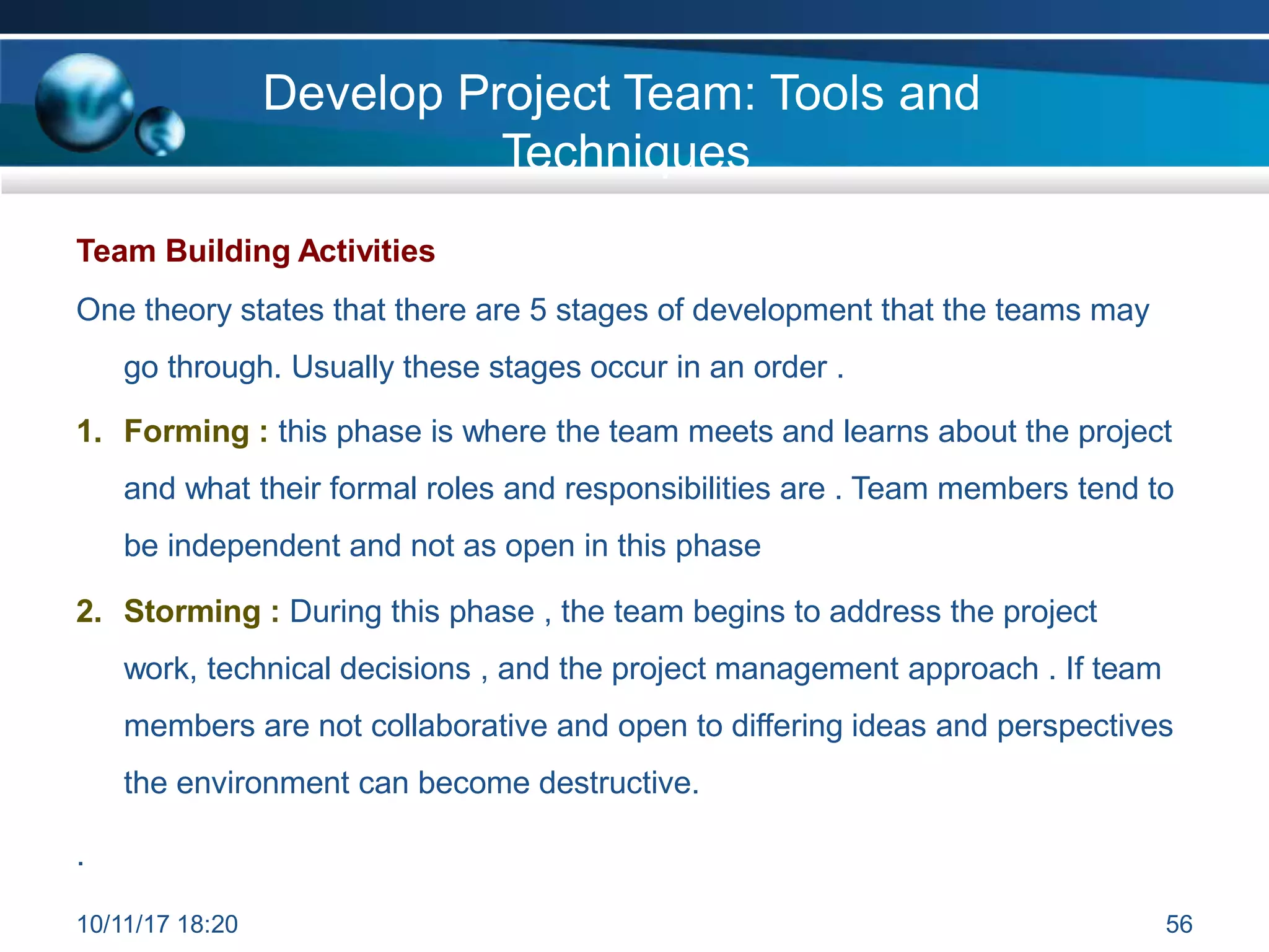 Develop Project Team: Tools and
Techniques
Team Building Activities
One theory states that there are 5 stages of development that the teams may
go through. Usually these stages occur in an order .
1. Forming : this phase is where the team meets and learns about the project
and what their formal roles and responsibilities are . Team members tend to
be independent and not as open in this phase
2. Storming : During this phase , the team begins to address the project
work, technical decisions , and the project management approach . If team
members are not collaborative and open to differing ideas and perspectives
the environment can become destructive.
.
10/11/17 18:20 56
 