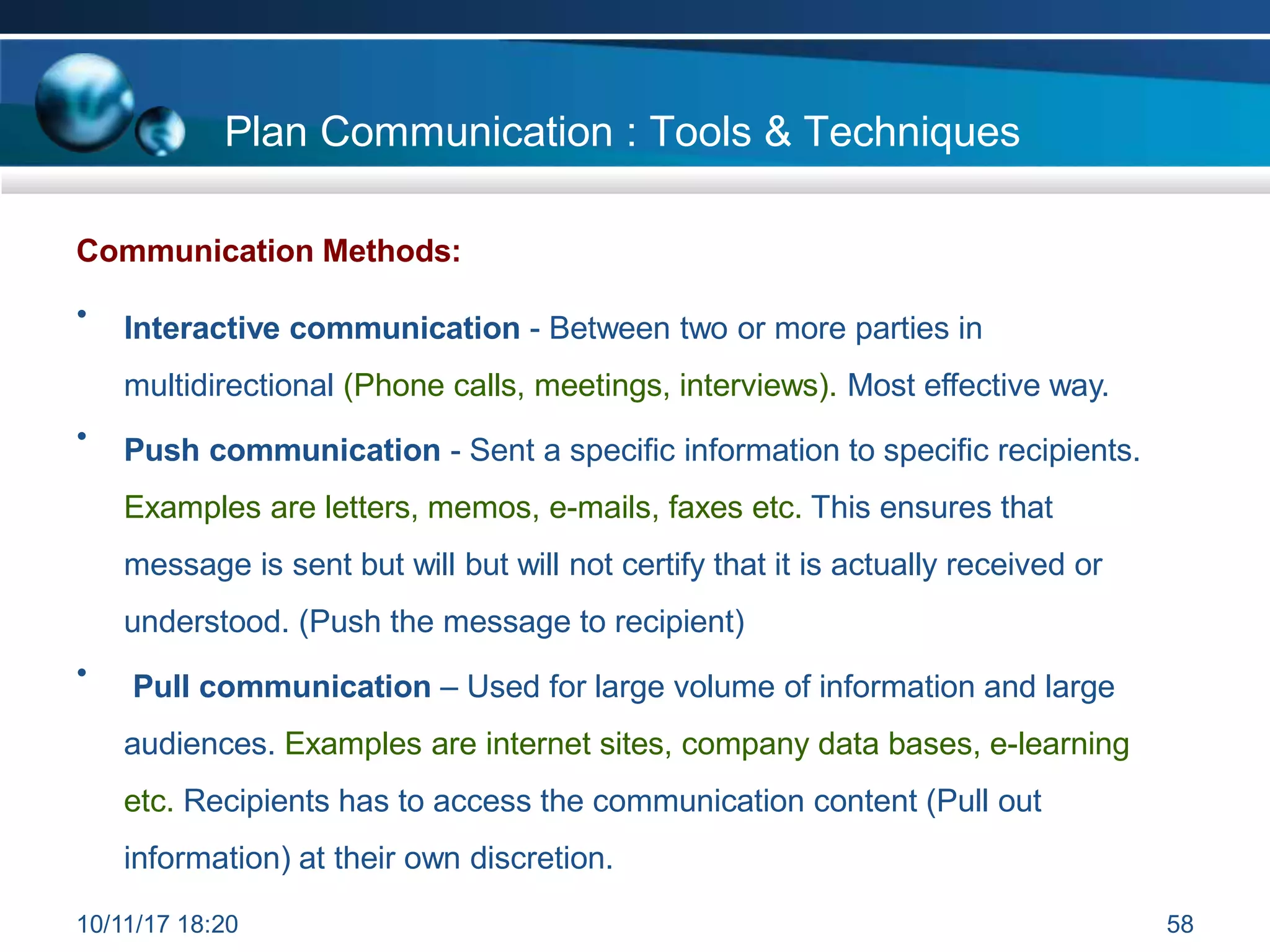 Communication Methods:
• Interactive communication - Between two or more parties in
multidirectional (Phone calls, meetings, interviews). Most effective way.
• Push communication - Sent a specific information to specific recipients.
Examples are letters, memos, e-mails, faxes etc. This ensures that
message is sent but will but will not certify that it is actually received or
understood. (Push the message to recipient)
• Pull communication – Used for large volume of information and large
audiences. Examples are internet sites, company data bases, e-learning
etc. Recipients has to access the communication content (Pull out
information) at their own discretion.
Plan Communication : Tools & Techniques
10/11/17 18:20 58
 
