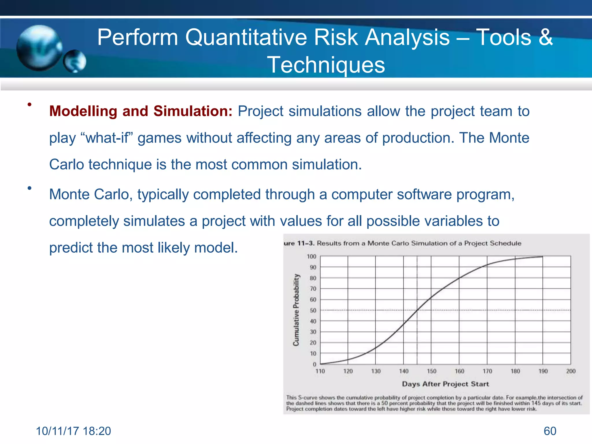 • Modelling and Simulation: Project simulations allow the project team to
play “what-if” games without affecting any areas of production. The Monte
Carlo technique is the most common simulation.
Monte Carlo, typically completed through a computer software program,
completely simulates a project with values for all possible variables to
predict the most likely model.
•
Perform Quantitative Risk Analysis – Tools &
Techniques
10/11/17 18:20 60
 