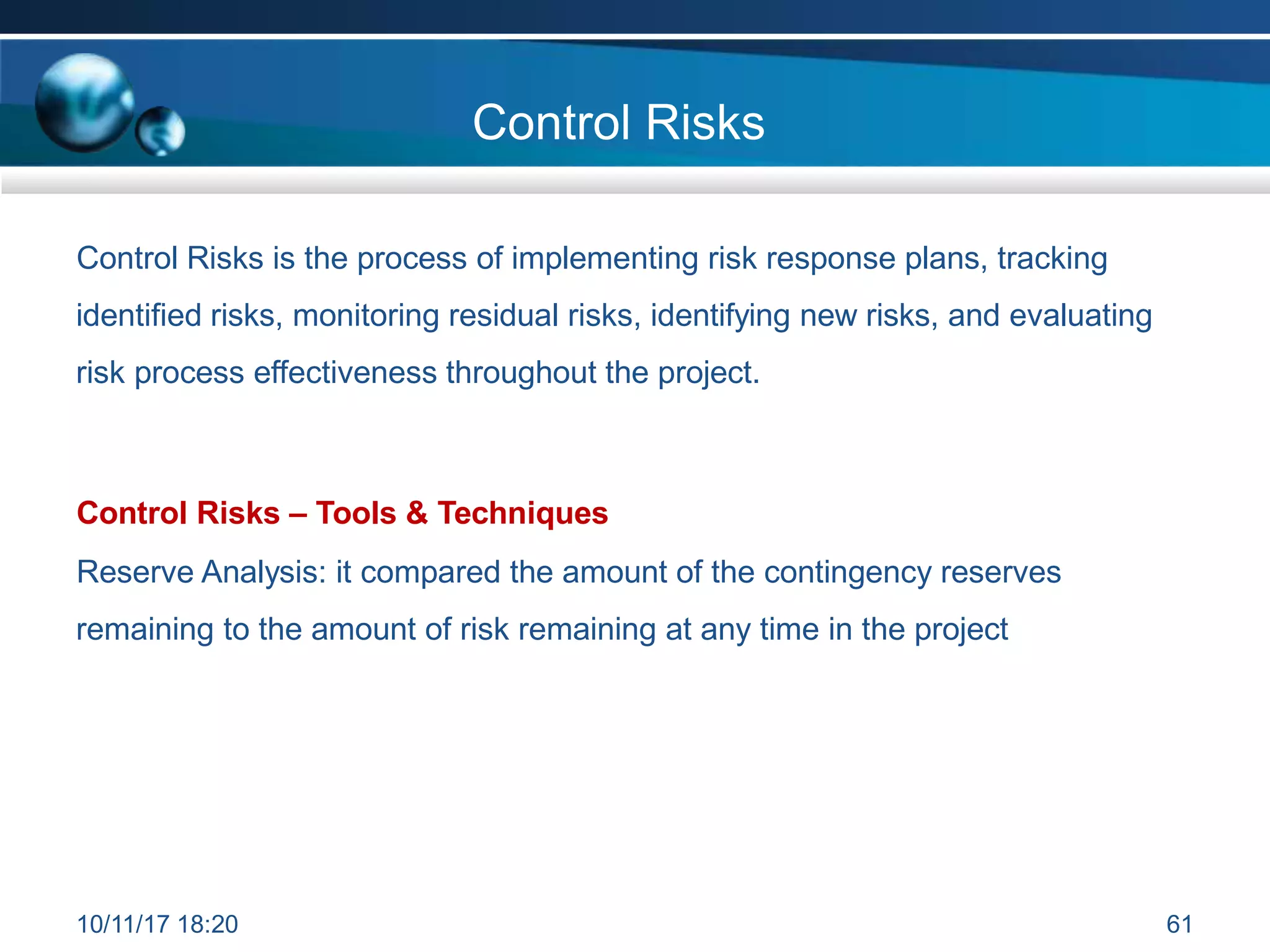 Control Risks
Control Risks is the process of implementing risk response plans, tracking
identified risks, monitoring residual risks, identifying new risks, and evaluating
risk process effectiveness throughout the project.
Control Risks – Tools & Techniques
Reserve Analysis: it compared the amount of the contingency reserves
remaining to the amount of risk remaining at any time in the project
10/11/17 18:20 61
 