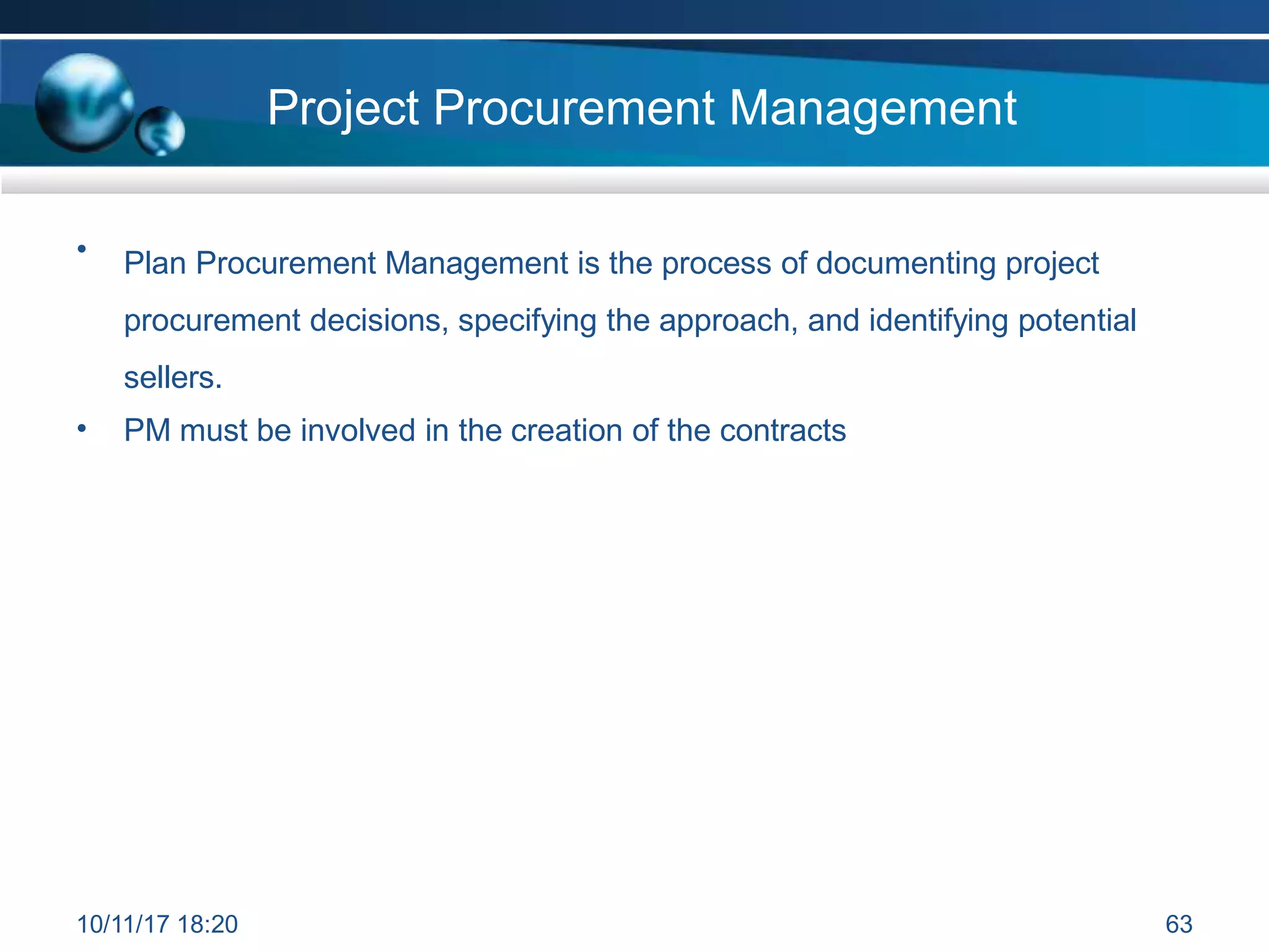 Project Procurement Management
• Plan Procurement Management is the process of documenting project
procurement decisions, specifying the approach, and identifying potential
sellers.
• PM must be involved in the creation of the contracts
10/11/17 18:20 63
 