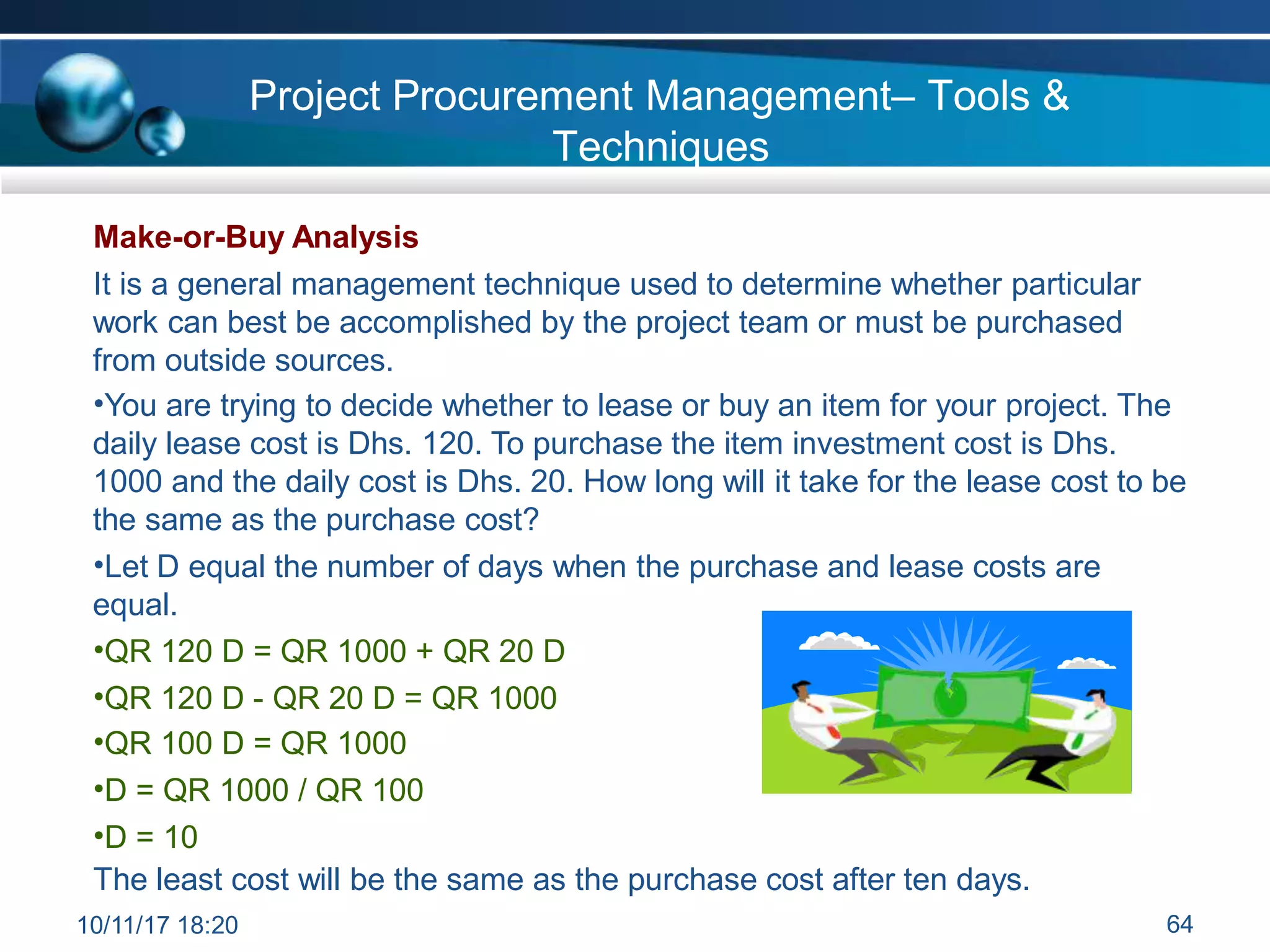 Project Procurement Management– Tools &
Techniques
Make-or-Buy Analysis
It is a general management technique used to determine whether particular
work can best be accomplished by the project team or must be purchased
from outside sources.
•You are trying to decide whether to lease or buy an item for your project. The
daily lease cost is Dhs. 120. To purchase the item investment cost is Dhs.
1000 and the daily cost is Dhs. 20. How long will it take for the lease cost to be
the same as the purchase cost?
•Let D equal the number of days when the purchase and lease costs are
equal.
•QR 120 D = QR 1000 + QR 20 D
•QR 120 D - QR 20 D = QR 1000
•QR 100 D = QR 1000
•D = QR 1000 / QR 100
•D = 10
The least cost will be the same as the purchase cost after ten days.
10/11/17 18:20 64
 