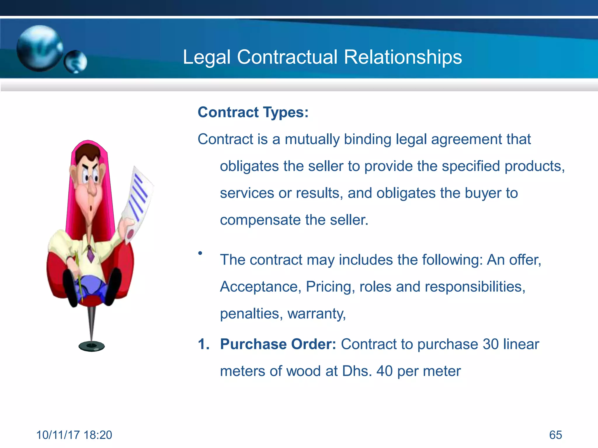 Contract Types:
Contract is a mutually binding legal agreement that
obligates the seller to provide the specified products,
services or results, and obligates the buyer to
compensate the seller.
• The contract may includes the following: An offer,
Acceptance, Pricing, roles and responsibilities,
penalties, warranty,
1. Purchase Order: Contract to purchase 30 linear
meters of wood at Dhs. 40 per meter
Legal Contractual Relationships
10/11/17 18:20 65
 