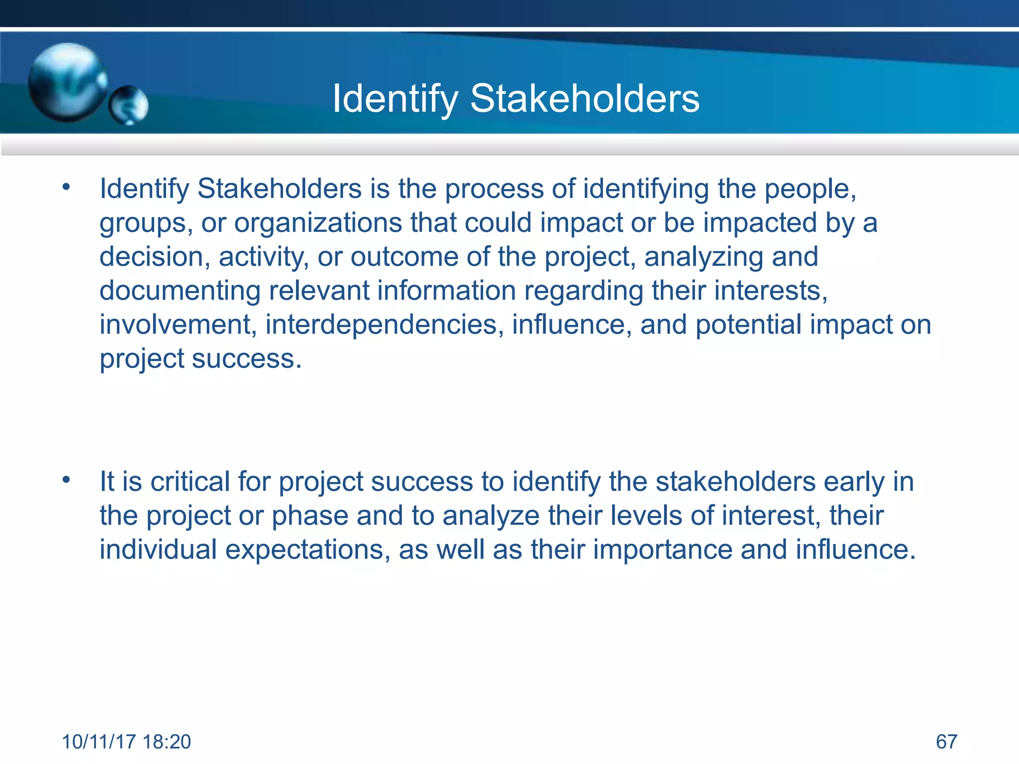 Identify Stakeholders
• Identify Stakeholders is the process of identifying the people,
groups, or organizations that could impact or be impacted by a
decision, activity, or outcome of the project, analyzing and
documenting relevant information regarding their interests,
involvement, interdependencies, influence, and potential impact on
project success.
• It is critical for project success to identify the stakeholders early in
the project or phase and to analyze their levels of interest, their
individual expectations, as well as their importance and influence.
10/11/17 18:20 67
 
