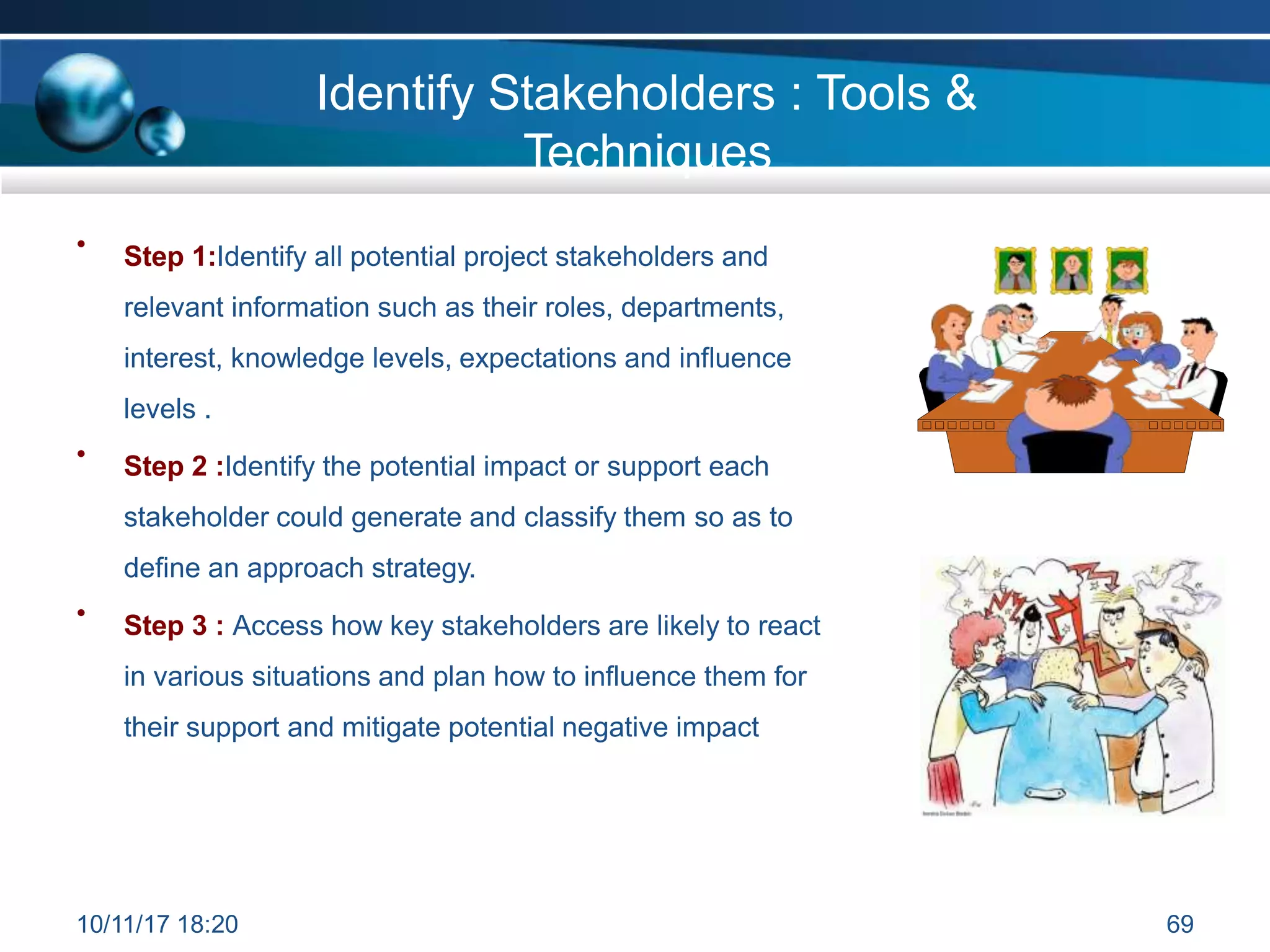 Identify Stakeholders : Tools &
Techniques
• Step 1:Identify all potential project stakeholders and
relevant information such as their roles, departments,
interest, knowledge levels, expectations and influence
levels .
• Step 2 :Identify the potential impact or support each
stakeholder could generate and classify them so as to
define an approach strategy.
Step 3 : Access how key stakeholders are likely to react
in various situations and plan how to influence them for
their support and mitigate potential negative impact
•
10/11/17 18:20 69
 