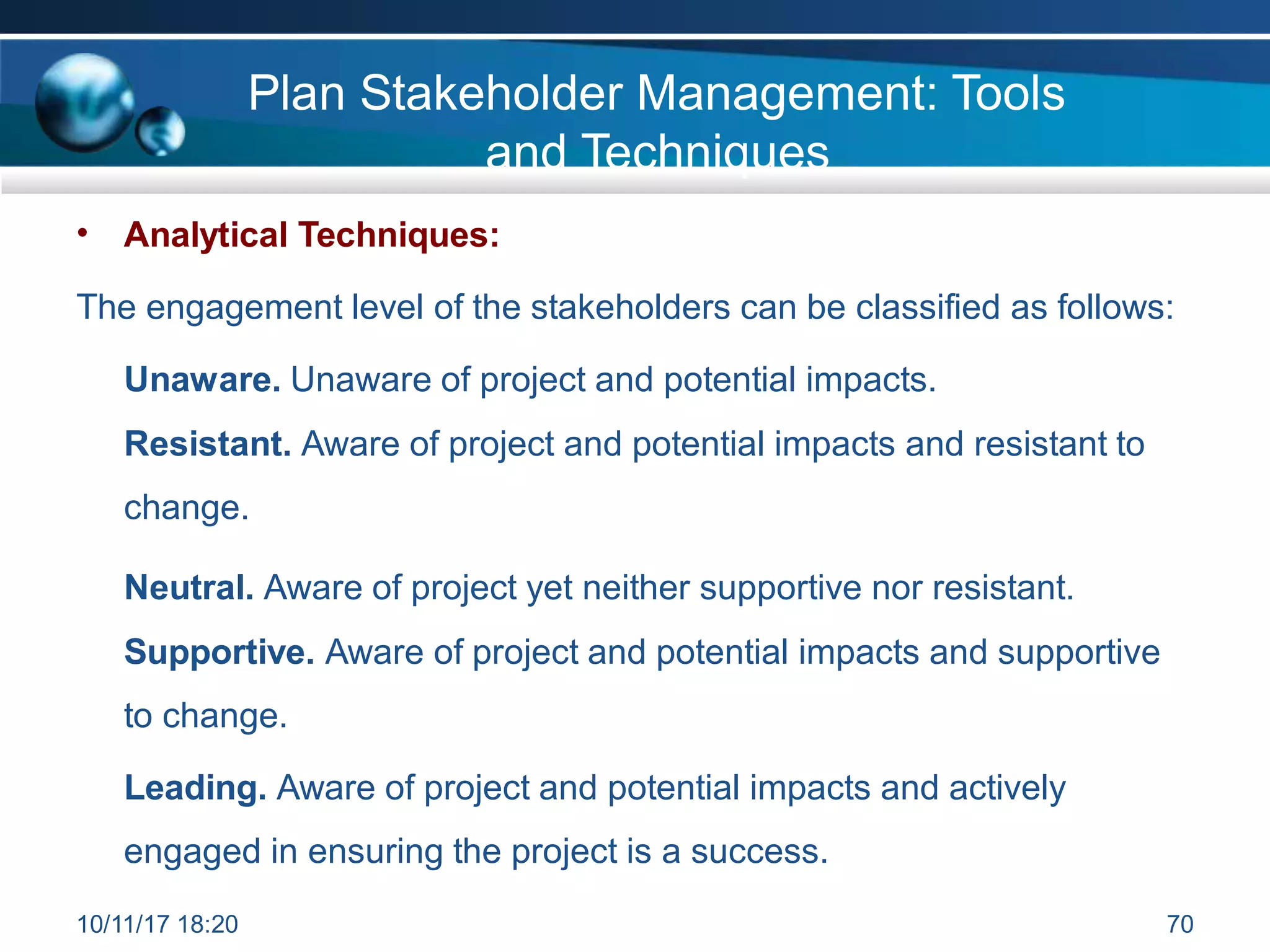 Plan Stakeholder Management: Tools
and Techniques
• Analytical Techniques:
The engagement level of the stakeholders can be classified as follows:
Unaware. Unaware of project and potential impacts.
Resistant. Aware of project and potential impacts and resistant to
change.
Neutral. Aware of project yet neither supportive nor resistant.
Supportive. Aware of project and potential impacts and supportive
to change.
Leading. Aware of project and potential impacts and actively
engaged in ensuring the project is a success.
10/11/17 18:20 70
 