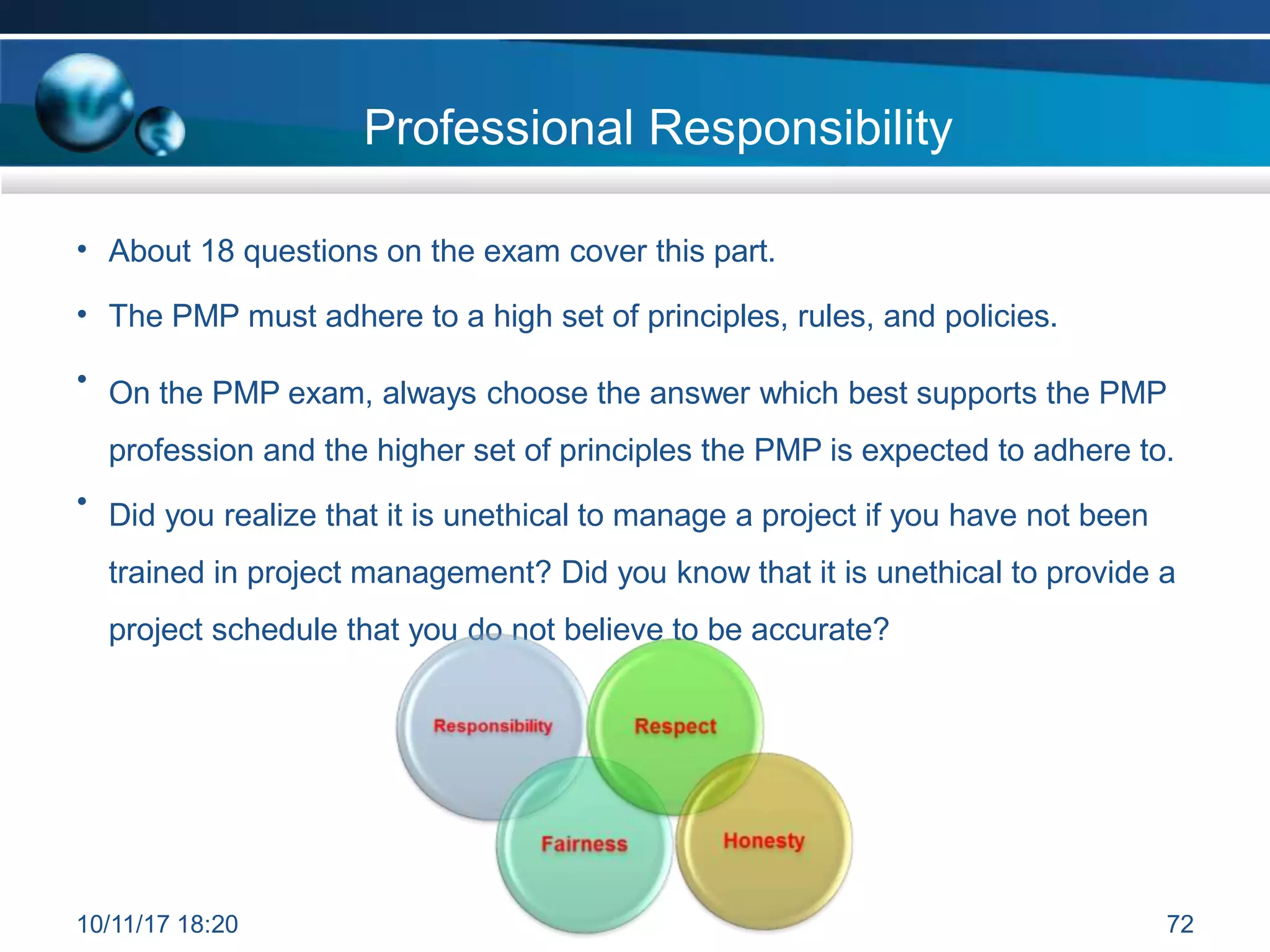 Professional Responsibility
• About 18 questions on the exam cover this part.
• The PMP must adhere to a high set of principles, rules, and policies.
• On the PMP exam, always choose the answer which best supports the PMP
profession and the higher set of principles the PMP is expected to adhere to.
• Did you realize that it is unethical to manage a project if you have not been
trained in project management? Did you know that it is unethical to provide a
project schedule that you do not believe to be accurate?
10/11/17 18:20 72
 