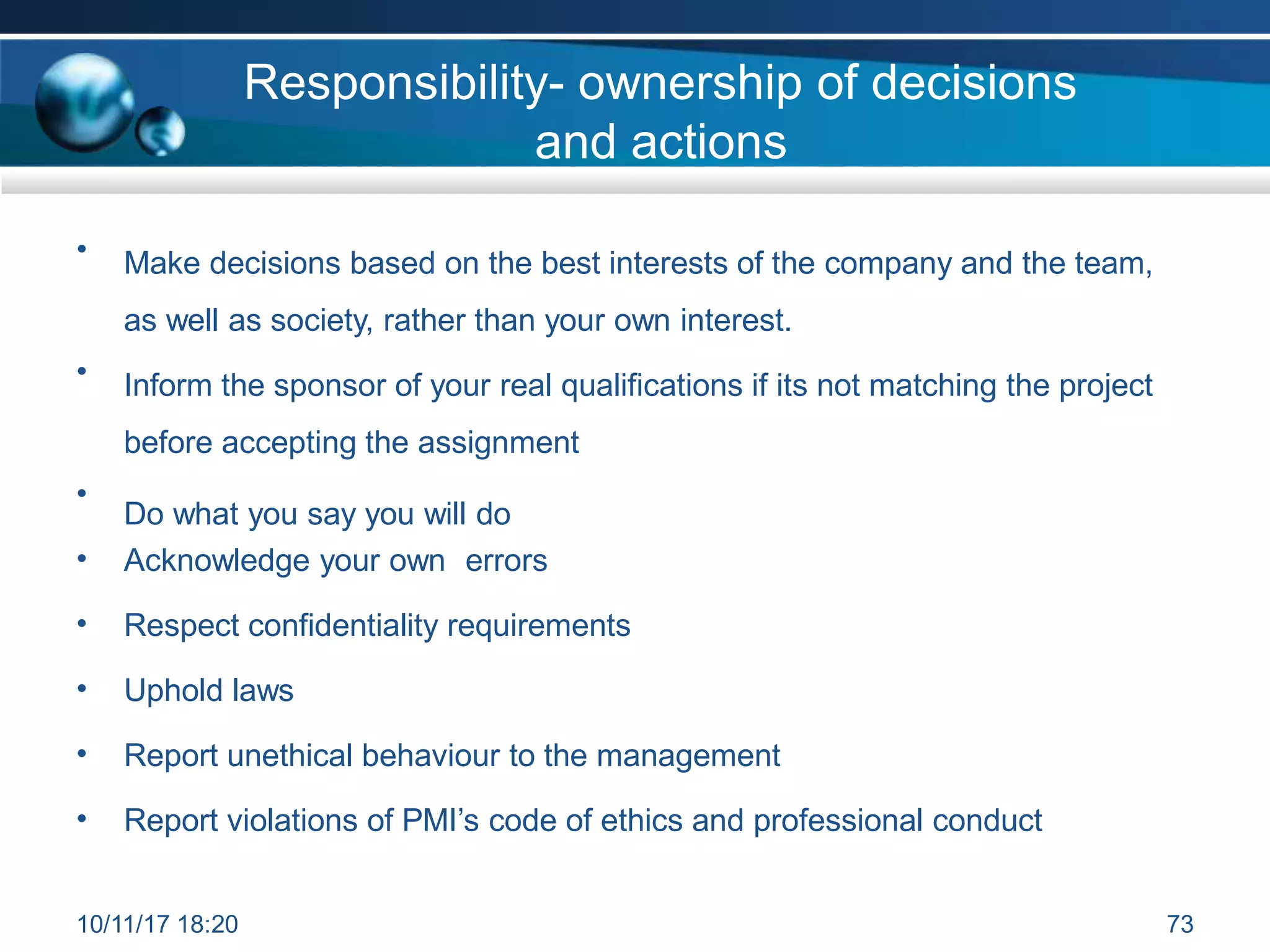Responsibility- ownership of decisions
and actions
• Make decisions based on the best interests of the company and the team,
as well as society, rather than your own interest.
• Inform the sponsor of your real qualifications if its not matching the project
before accepting the assignment
Do what you say you will do
•
• Acknowledge your own errors
• Respect confidentiality requirements
• Uphold laws
• Report unethical behaviour to the management
• Report violations of PMI’s code of ethics and professional conduct
10/11/17 18:20 73
 