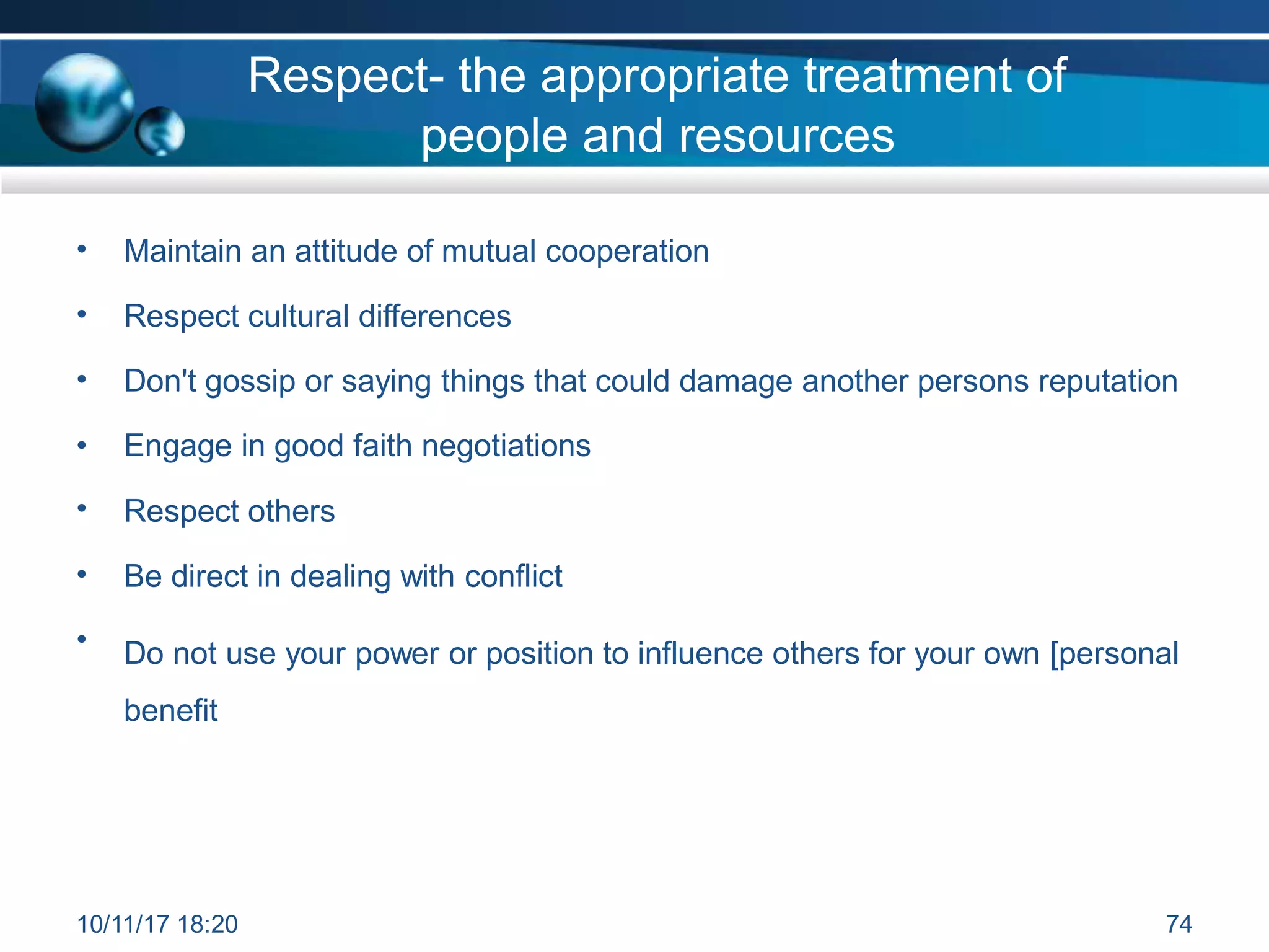 Respect- the appropriate treatment of
people and resources
• Maintain an attitude of mutual cooperation
• Respect cultural differences
• Don't gossip or saying things that could damage another persons reputation
• Engage in good faith negotiations
• Respect others
• Be direct in dealing with conflict
• Do not use your power or position to influence others for your own [personal
benefit
10/11/17 18:20 74
 
