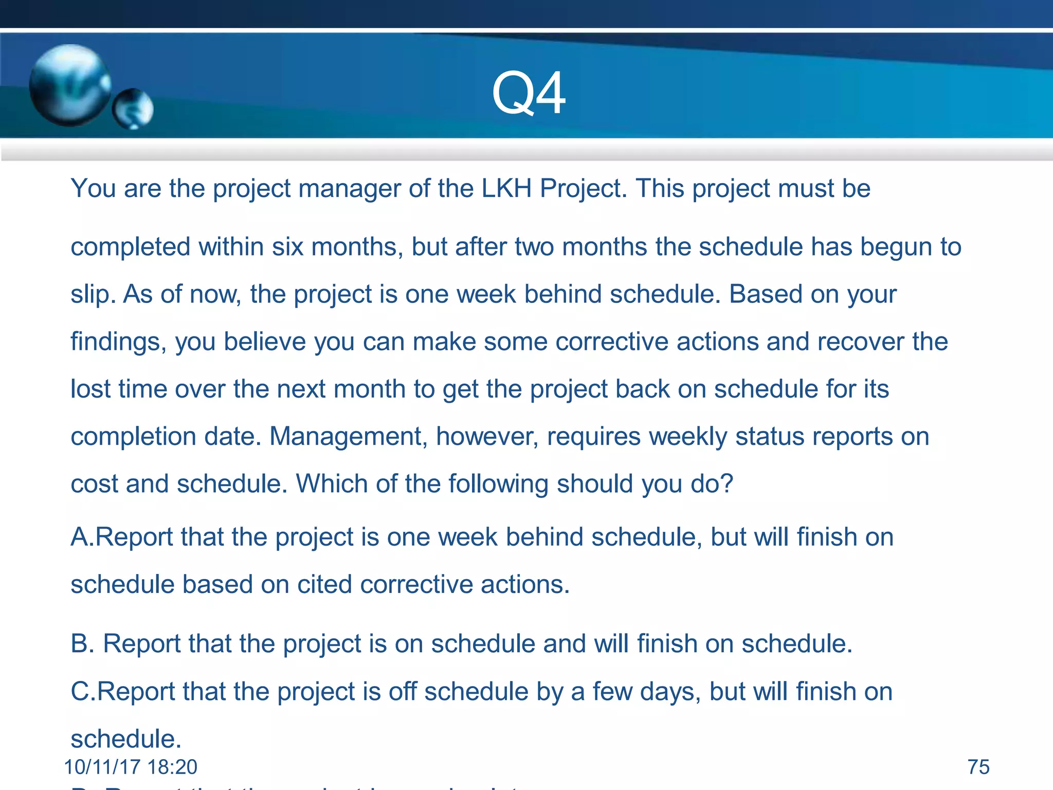 Q4
You are the project manager of the LKH Project. This project must be
completed within six months, but after two months the schedule has begun to
slip. As of now, the project is one week behind schedule. Based on your
findings, you believe you can make some corrective actions and recover the
lost time over the next month to get the project back on schedule for its
completion date. Management, however, requires weekly status reports on
cost and schedule. Which of the following should you do?
A.Report that the project is one week behind schedule, but will finish on
schedule based on cited corrective actions.
B. Report that the project is on schedule and will finish on schedule.
C.Report that the project is off schedule by a few days, but will finish on
schedule.
10/11/17 18:20 75
 