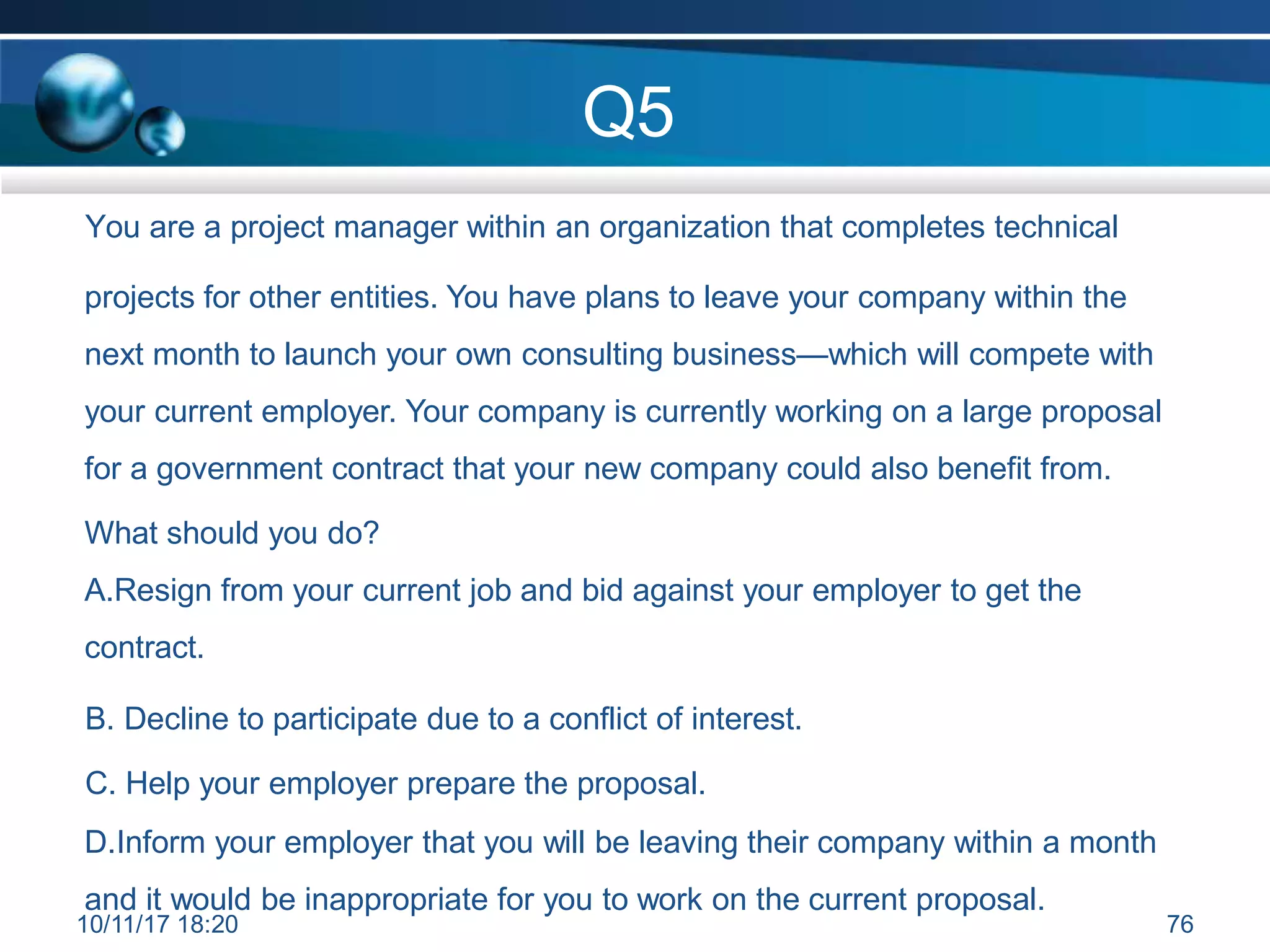 Q5
You are a project manager within an organization that completes technical
projects for other entities. You have plans to leave your company within the
next month to launch your own consulting business—which will compete with
your current employer. Your company is currently working on a large proposal
for a government contract that your new company could also benefit from.
What should you do?
A.Resign from your current job and bid against your employer to get the
contract.
B. Decline to participate due to a conflict of interest.
C. Help your employer prepare the proposal.
D.Inform your employer that you will be leaving their company within a month
and it would be inappropriate for you to work on the current proposal.
10/11/17 18:20 76
 