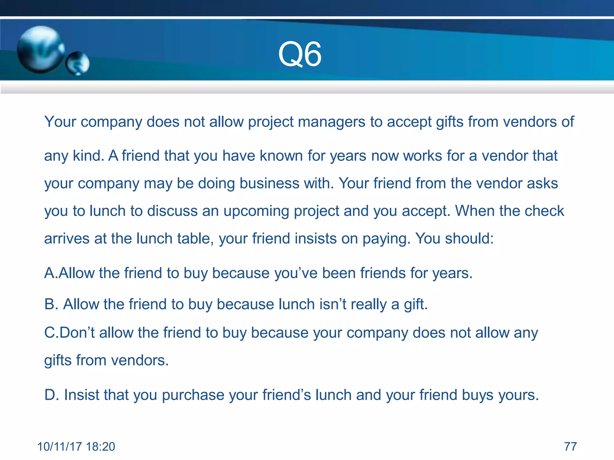 Q6
Your company does not allow project managers to accept gifts from vendors of
any kind. A friend that you have known for years now works for a vendor that
your company may be doing business with. Your friend from the vendor asks
you to lunch to discuss an upcoming project and you accept. When the check
arrives at the lunch table, your friend insists on paying. You should:
A.Allow the friend to buy because you’ve been friends for years.
B. Allow the friend to buy because lunch isn’t really a gift.
C.Don’t allow the friend to buy because your company does not allow any
gifts from vendors.
D. Insist that you purchase your friend’s lunch and your friend buys yours.
10/11/17 18:20 77
 