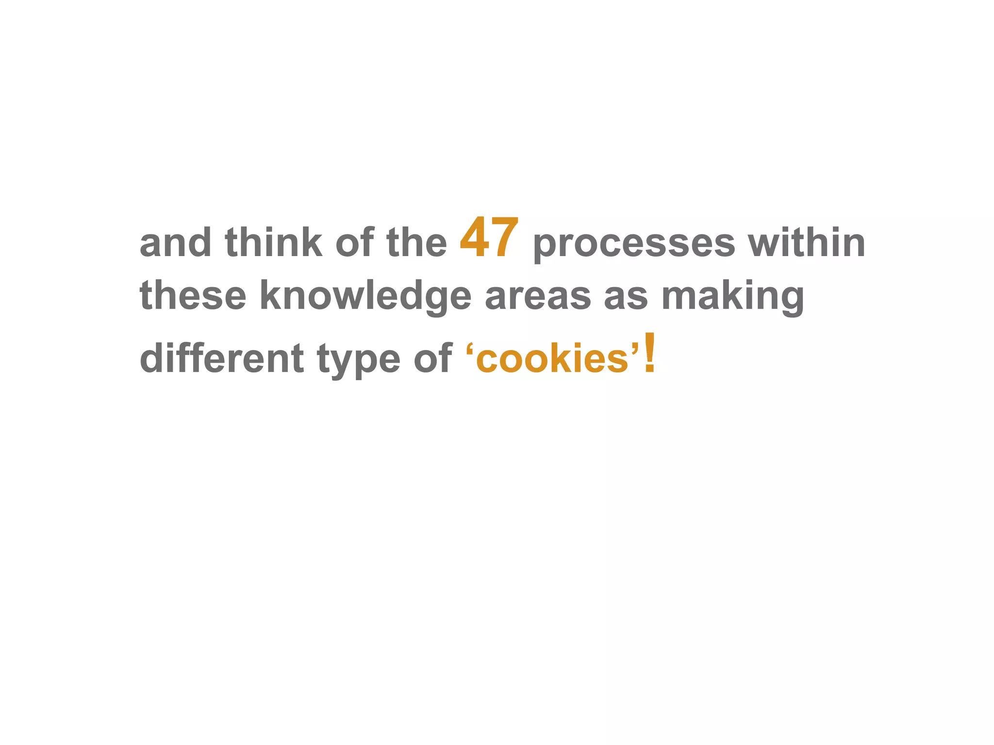 and think of the 47 processes within
these knowledge areas as making
different type of ‘cookies’!
 