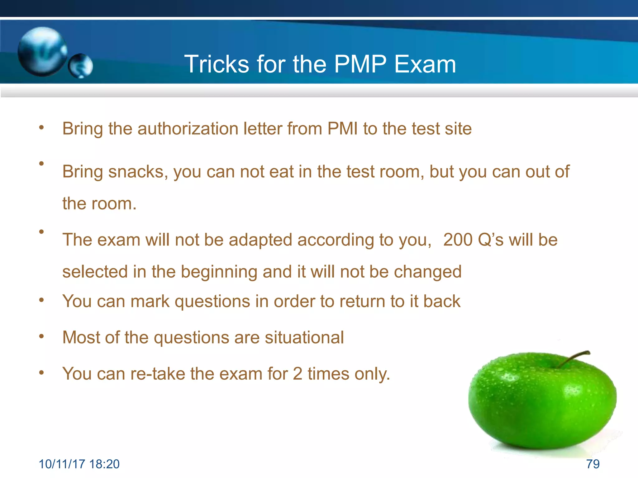 Tricks for the PMP Exam
• Bring the authorization letter from PMI to the test site
• Bring snacks, you can not eat in the test room, but you can out of
the room.
• The exam will not be adapted according to you, 200 Q’s will be
selected in the beginning and it will not be changed
• You can mark questions in order to return to it back
• Most of the questions are situational
• You can re-take the exam for 2 times only.
10/11/17 18:20 79
 