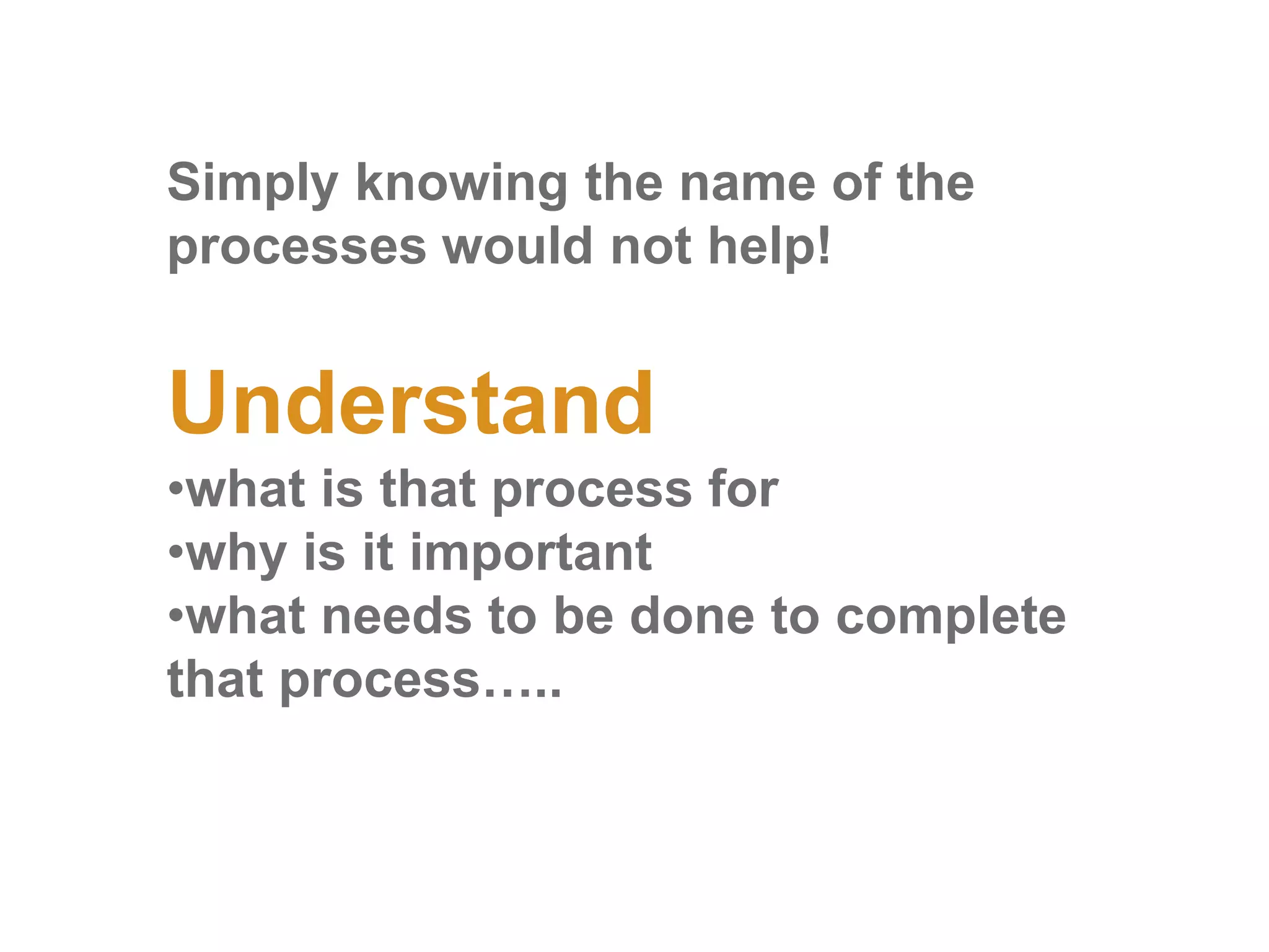 Simply knowing the name of the
processes would not help!
Understand
•what is that process for
•why is it important
•what needs to be done to complete
that process…..
 