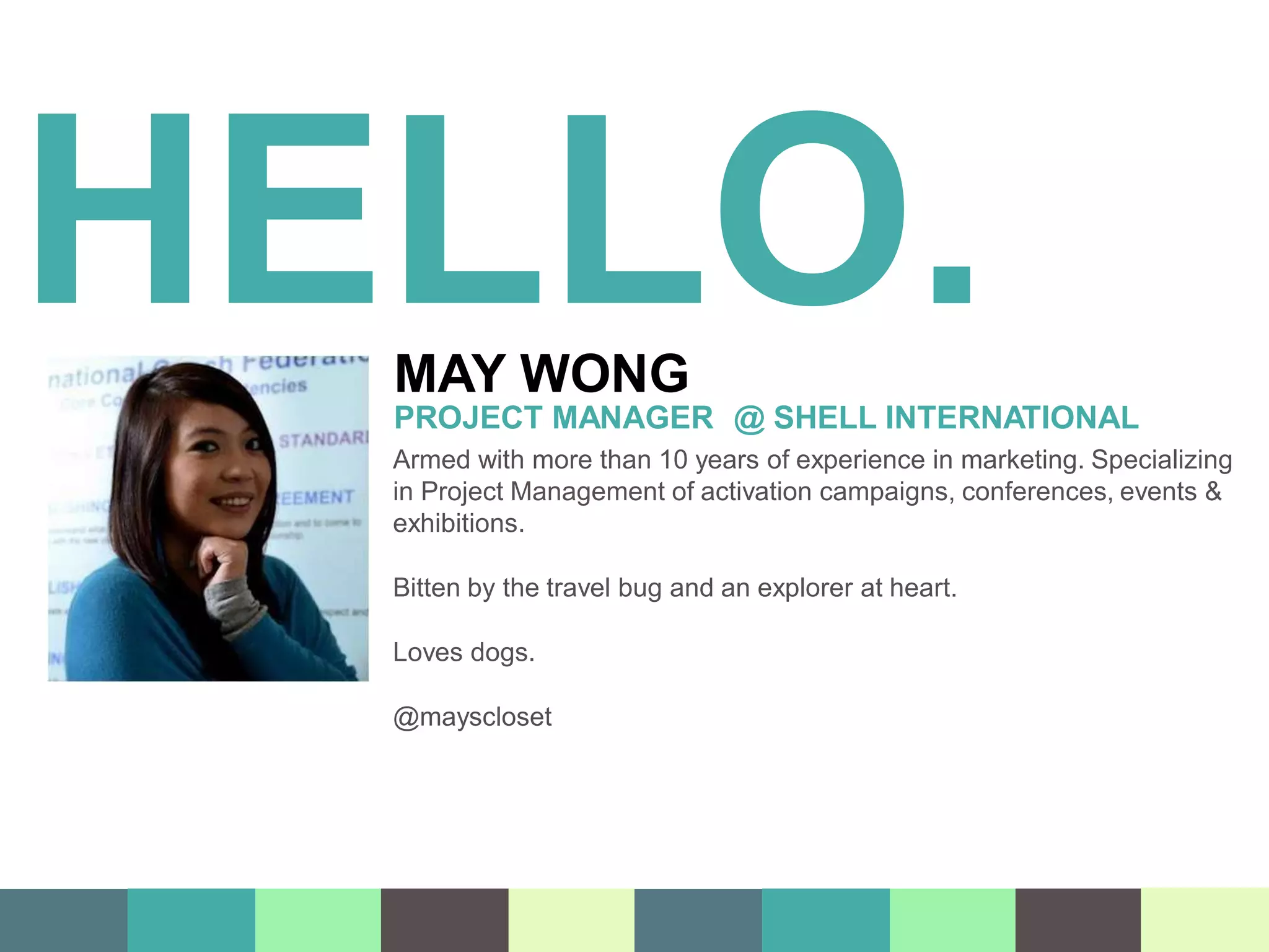 HELLO.
MAY WONG
PROJECT MANAGER @ SHELL INTERNATIONAL
Armed with more than 10 years of experience in marketing. Specializing
in Project Management of activation campaigns, conferences, events &
exhibitions.
Bitten by the travel bug and an explorer at heart.
Loves dogs.
@mayscloset
 