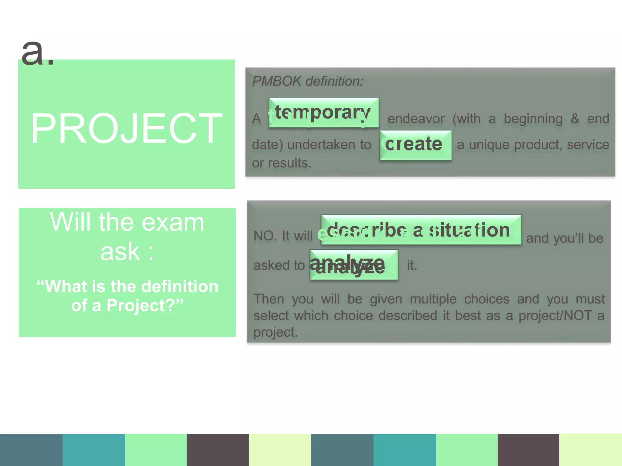 PROJECT
a. PMBOK definition:
A te
te
m
m
p
po
or
ra
ar
ry
y endeavor (with a beginning & end
date) undertaken to c
cr
re
ea
at
te
e a unique product, service
or results.
and you’ll be
NO. It will ed
se
cs
rc
ib
ri
e
be
aa
ss
it
iu
tu
a
a
tt
iion
asked to a
a
n
n
a
ally
yz
ze
e it.
Then you will be given multiple choices and you must
select which choice described it best as a project/NOT a
project.
Will the exam
ask :
“What is the definition
of a Project?”
 
