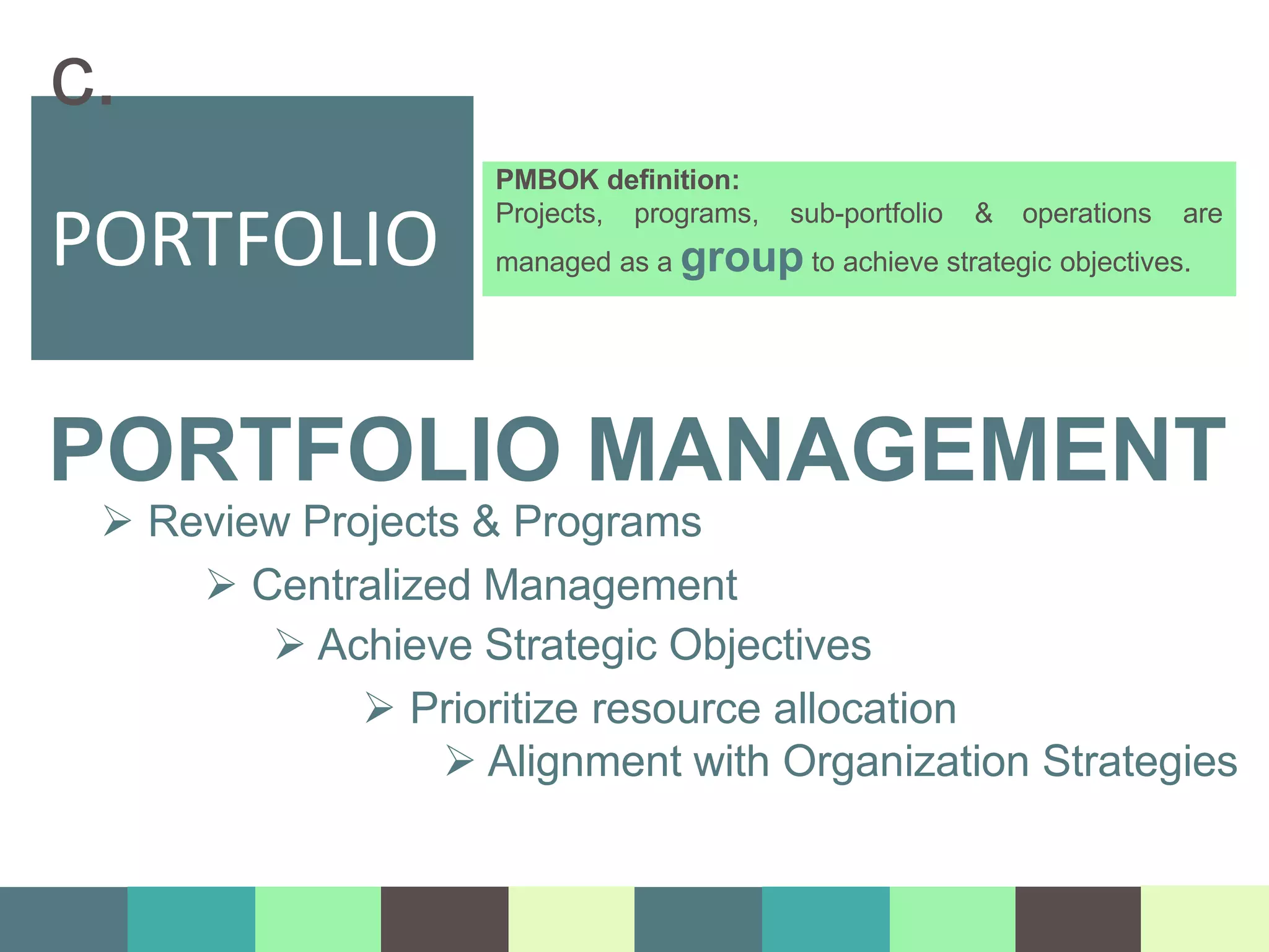 PMBOK definition:
Projects, programs, sub-portfolio & operations are
managed as a group to achieve strategic objectives.
PORTFOLIO
c.
PORTFOLIO MANAGEMENT
 Review Projects & Programs
 Centralized Management
 Achieve Strategic Objectives
 Prioritize resource allocation
 Alignment with Organization Strategies
 