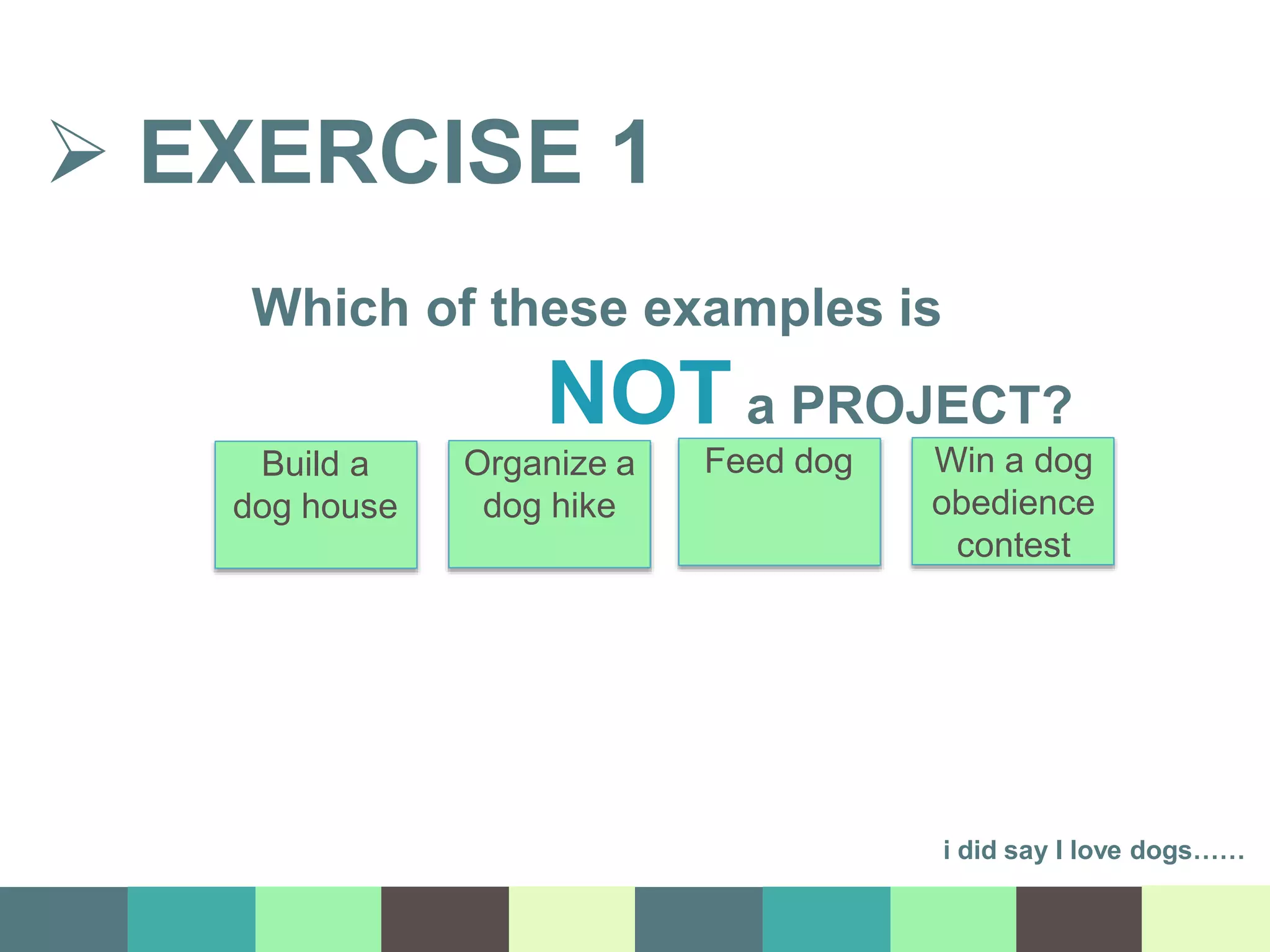  EXERCISE 1
i did say I love dogs……
Build a
dog house
Organize a
dog hike
Feed dog Win a dog
obedience
contest
Which of these examples is
NOT a PROJECT?
 