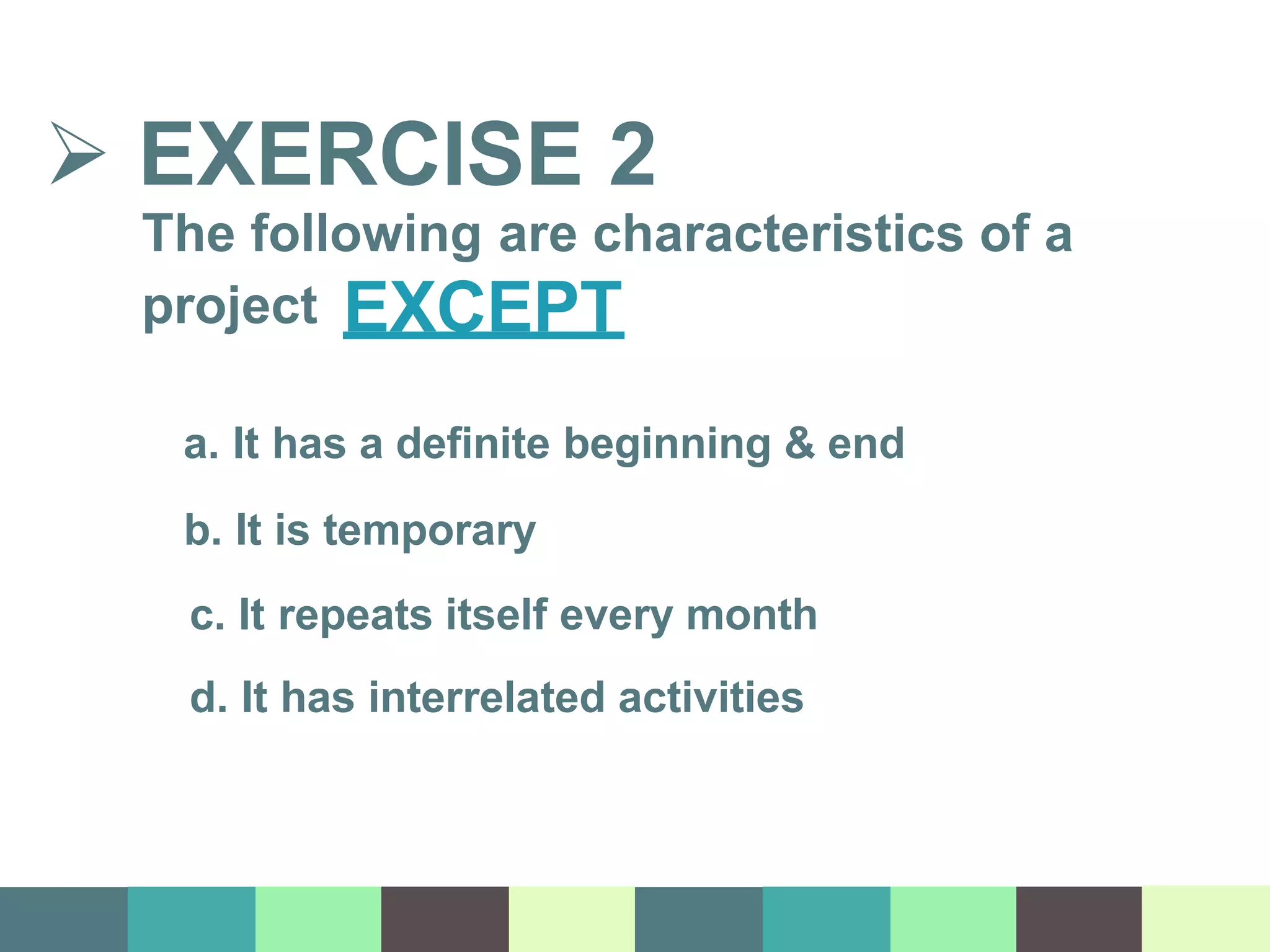  EXERCISE 2
The following are characteristics of a
project EXCEPT
a. It has a definite beginning & end
b. It is temporary
c. It repeats itself every month
d. It has interrelated activities
 