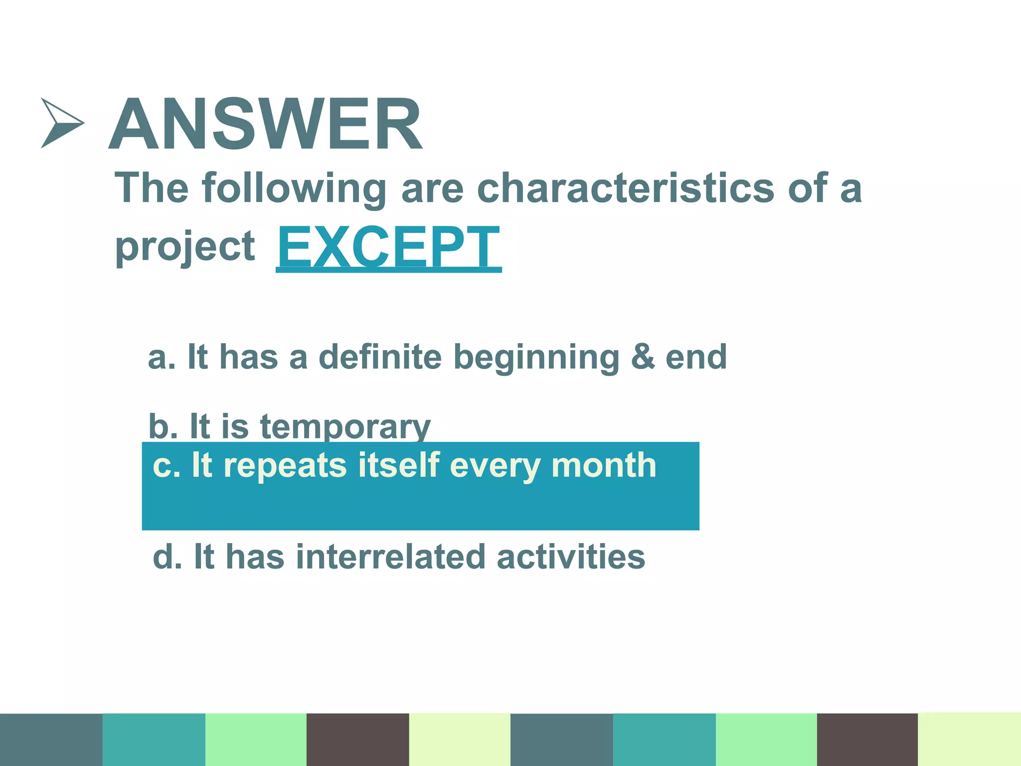  ANSWER
The following are characteristics of a
project EXCEPT
a. It has a definite beginning & end
b. It is temporary
c. It repeats itself every month
d. It has interrelated activities
 