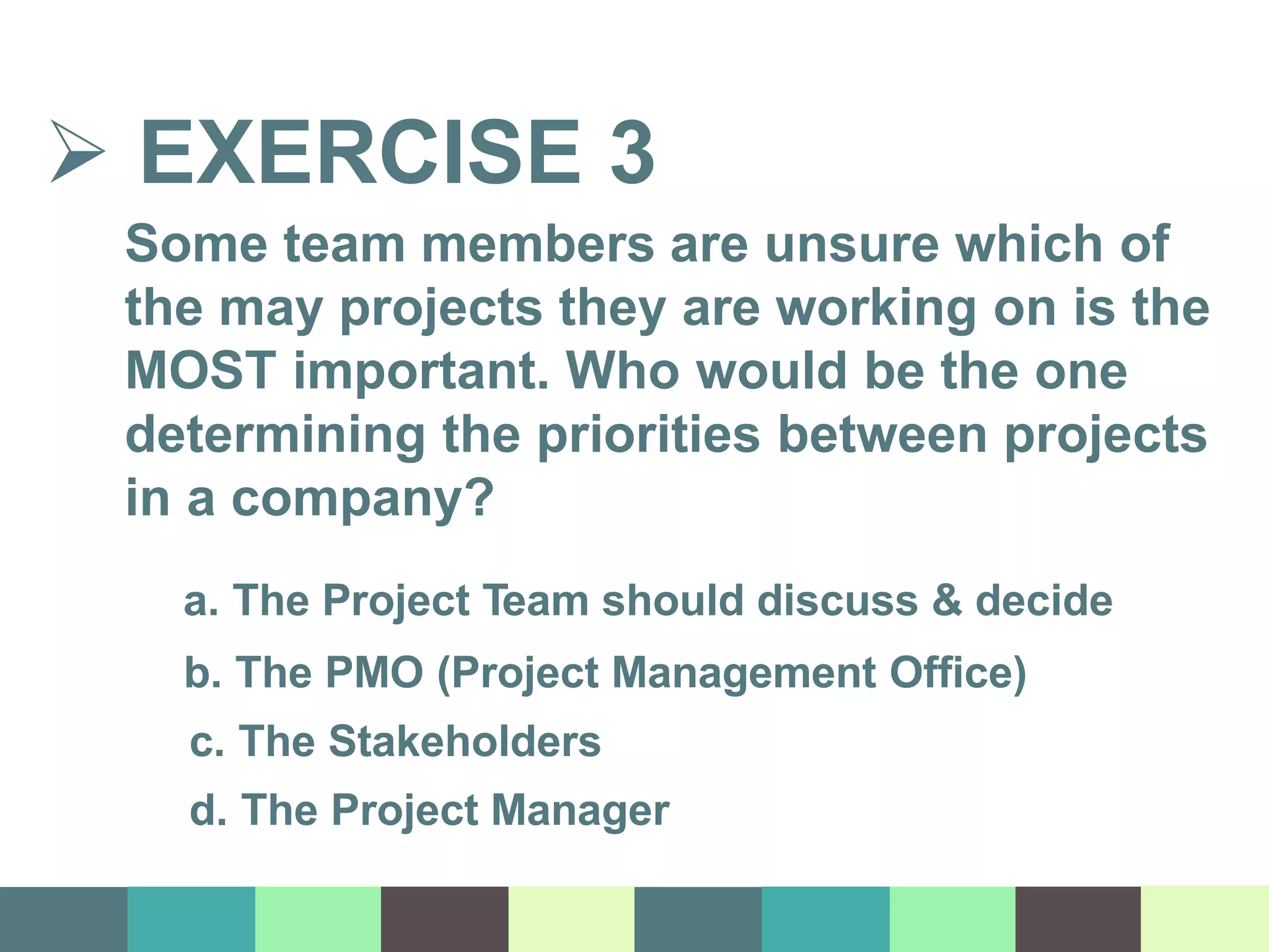  EXERCISE 3
Some team members are unsure which of
the may projects they are working on is the
MOST important. Who would be the one
determining the priorities between projects
in a company?
a. The Project Team should discuss & decide
b. The PMO (Project Management Office)
c. The Stakeholders
d. The Project Manager
 