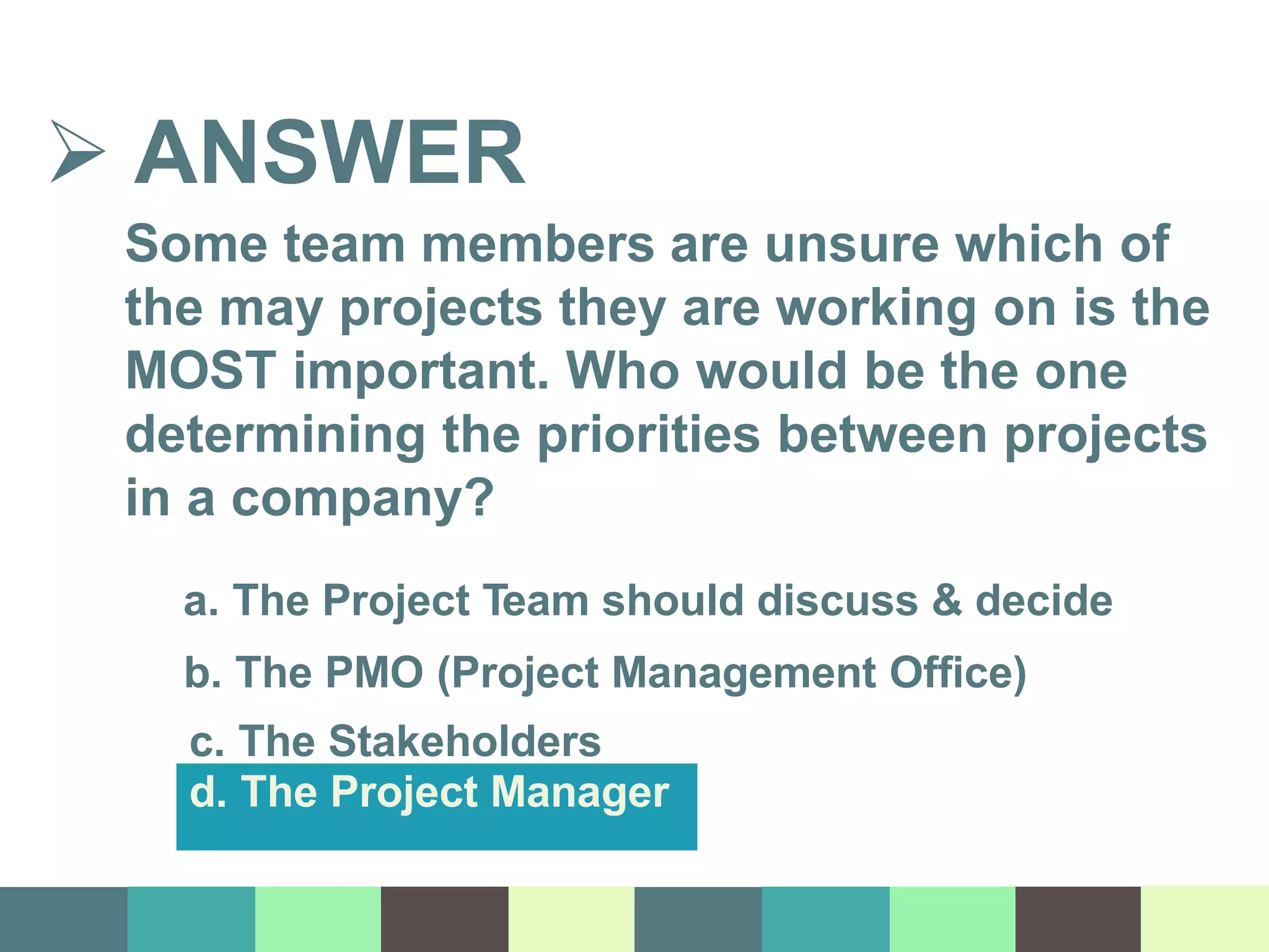  ANSWER
Some team members are unsure which of
the may projects they are working on is the
MOST important. Who would be the one
determining the priorities between projects
in a company?
a. The Project Team should discuss & decide
b. The PMO (Project Management Office)
c. The Stakeholders
d. The Project Manager
 