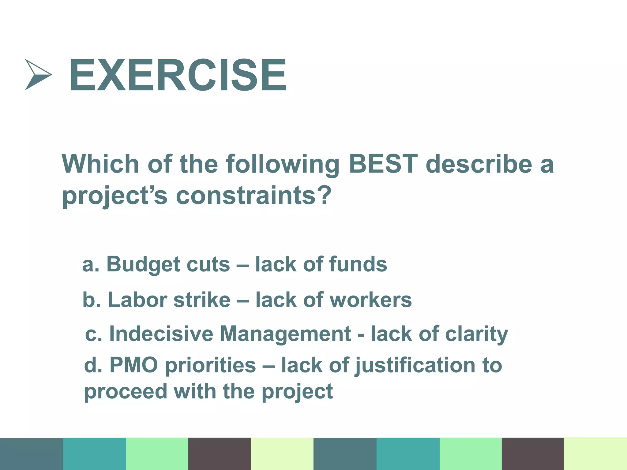  EXERCISE
Which of the following BEST describe a
project’s constraints?
a. Budget cuts – lack of funds
b. Labor strike – lack of workers
c. Indecisive Management - lack of clarity
d. PMO priorities – lack of justification to
proceed with the project
 