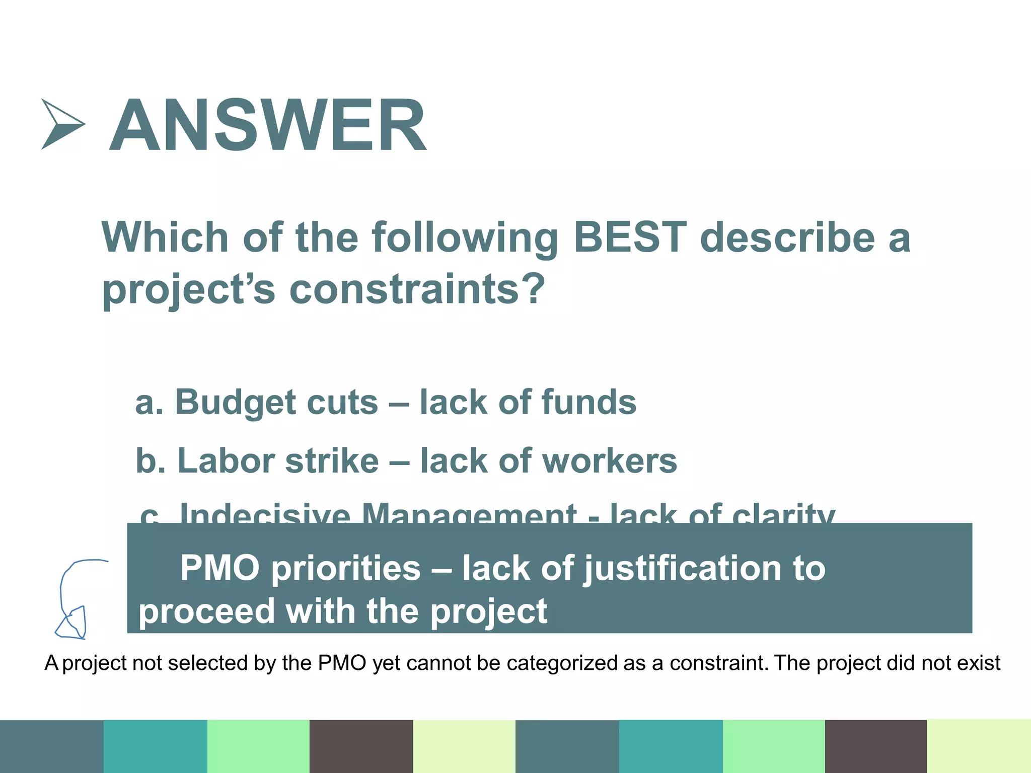  ANSWER
Which of the following BEST describe a
project’s constraints?
a. Budget cuts – lack of funds
b. Labor strike – lack of workers
c. Indecisive Management - lack of clarity
d. PMO priorities – lack of justification to
proceed with the project
Aproject not selected by the PMO yet cannot be categorized as a constraint. The project did not exist
 