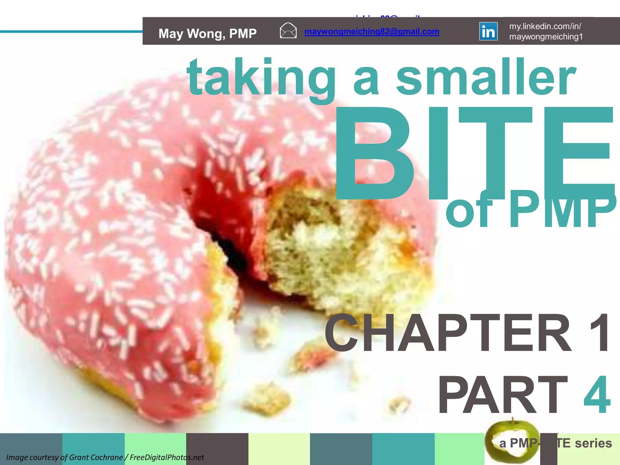 maywongmeiching82@gmail.com my.linkedin.com/in/
May Wong, PMP maywongmeiching1
maywongmeiching82@gmail.com my.linkedin.com/in/
May Wong, PMP maywongmeiching1
maywongmeiching82@gmail.com
my.linkedin.com/in/
maywongmeiching1
May Wong, PMP
taking a smaller
BITE
of PMP
CHAPTER 1
PART 4
a PMP-BITE series
Image courtesy of Grant Cochrane / FreeDigitalPhotos.net
 